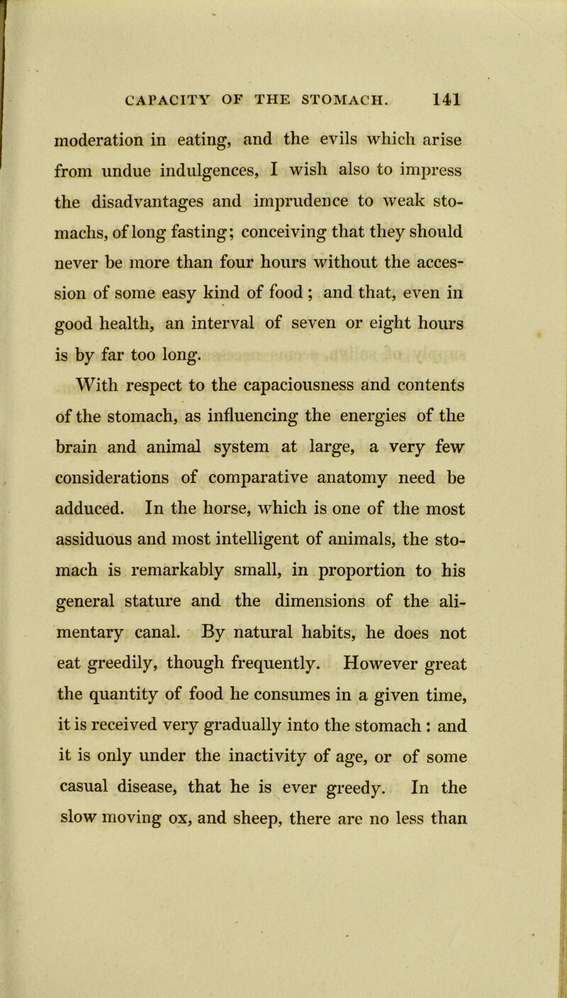 moderation in eating, and the evils which arise from undue indulgences, I wish also to impress the disadvantages and imprudence to weak sto- machs, of long fasting; conceiving that they should never be more than four hours without the acces- sion of some easy kind of food ; and that, even in good health, an interval of seven or eight hours is by far too long. With respect to the capaciousness and contents of the stomach, as influencing the energies of the brain and animal system at large, a very few considerations of comparative anatomy need be adduced. In the horse, which is one of the most assiduous and most intelligent of animals, the sto- mach is remarkably small, in proportion to his general stature and the dimensions of the ali- mentary canal. By natural habits, he does not eat greedily, though frequently. However great the quantity of food he consumes in a given time, it is received very gradually into the stomach : and it is only under the inactivity of age, or of some casual disease, that he is ever greedy. In the slow moving ox, and sheep, there are no less than