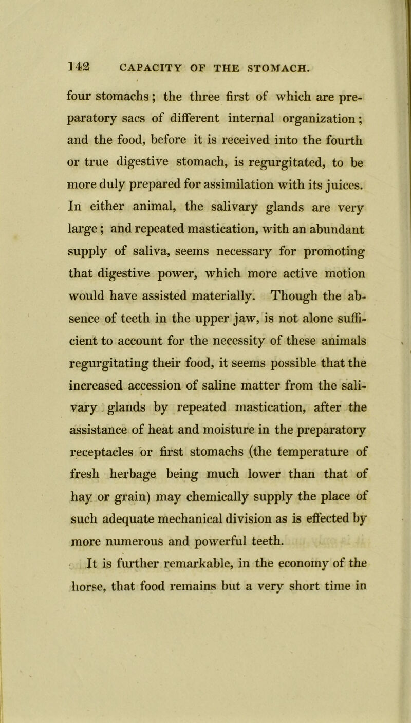 four stomachs; the three first of which are pre- paratory sacs of different internal organization; and the food, before it is received into the fourth or true digestive stomach, is regurgitated, to be more duly prepared for assimilation with its juices. In either animal, the salivary glands are very large; and repeated mastication, with an abundant supply of saliva, seems necessary for promoting that digestive power, which more active motion would have assisted materially. Though the ab- sence of teeth in the upper jaw, is not alone suffi- cient to account for the necessity of these animals regurgitating their food, it seems possible that the increased accession of saline matter from the sali- vary glands by repeated mastication, after the assistance of heat and moisture in the preparatory receptacles or first stomachs (the temperature of fresh herbage being much lower than that of hay or grain) may chemically supply the place of such adequate mechanical division as is effected by more numerous and powerful teeth. It is further remarkable, in the economy of the horse, that food remains but a very short time in