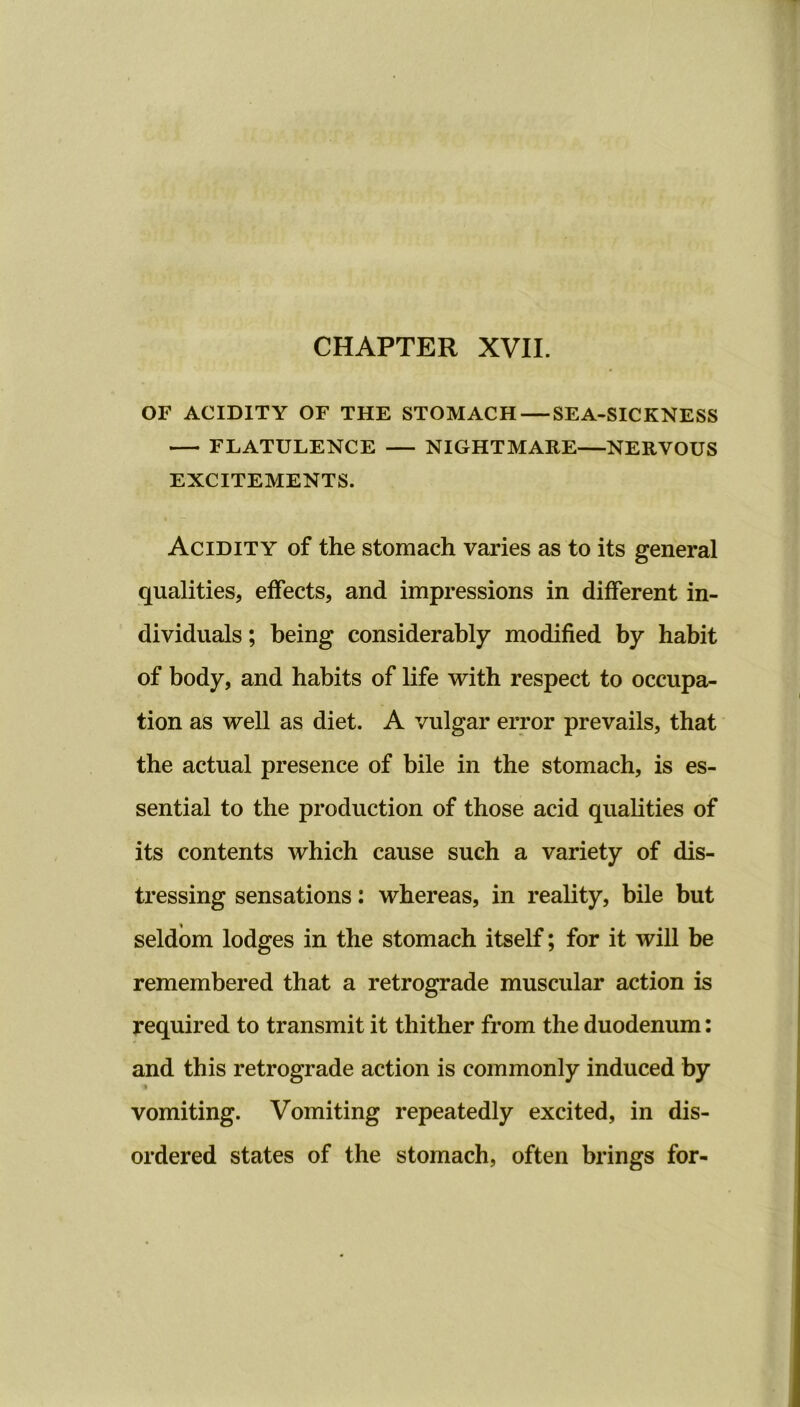 CHAPTER XVII. OF ACIDITY OF THE STOMACH — SEA-SICKNESS FLATULENCE NIGHTMARE—NERVOUS EXCITEMENTS. Acidity of the stomach varies as to its general qualities, effects, and impressions in different in- dividuals ; being considerably modified by habit of body, and habits of life with respect to occupa- tion as well as diet. A vulgar error prevails, that the actual presence of bile in the stomach, is es- sential to the production of those acid qualities of its contents which cause such a variety of dis- tressing sensations: whereas, in reality, bile but seldom lodges in the stomach itself; for it will be remembered that a retrograde muscular action is required to transmit it thither from the duodenum: and this retrograde action is commonly induced by vomiting. Vomiting repeatedly excited, in dis- ordered states of the stomach, often brings for-