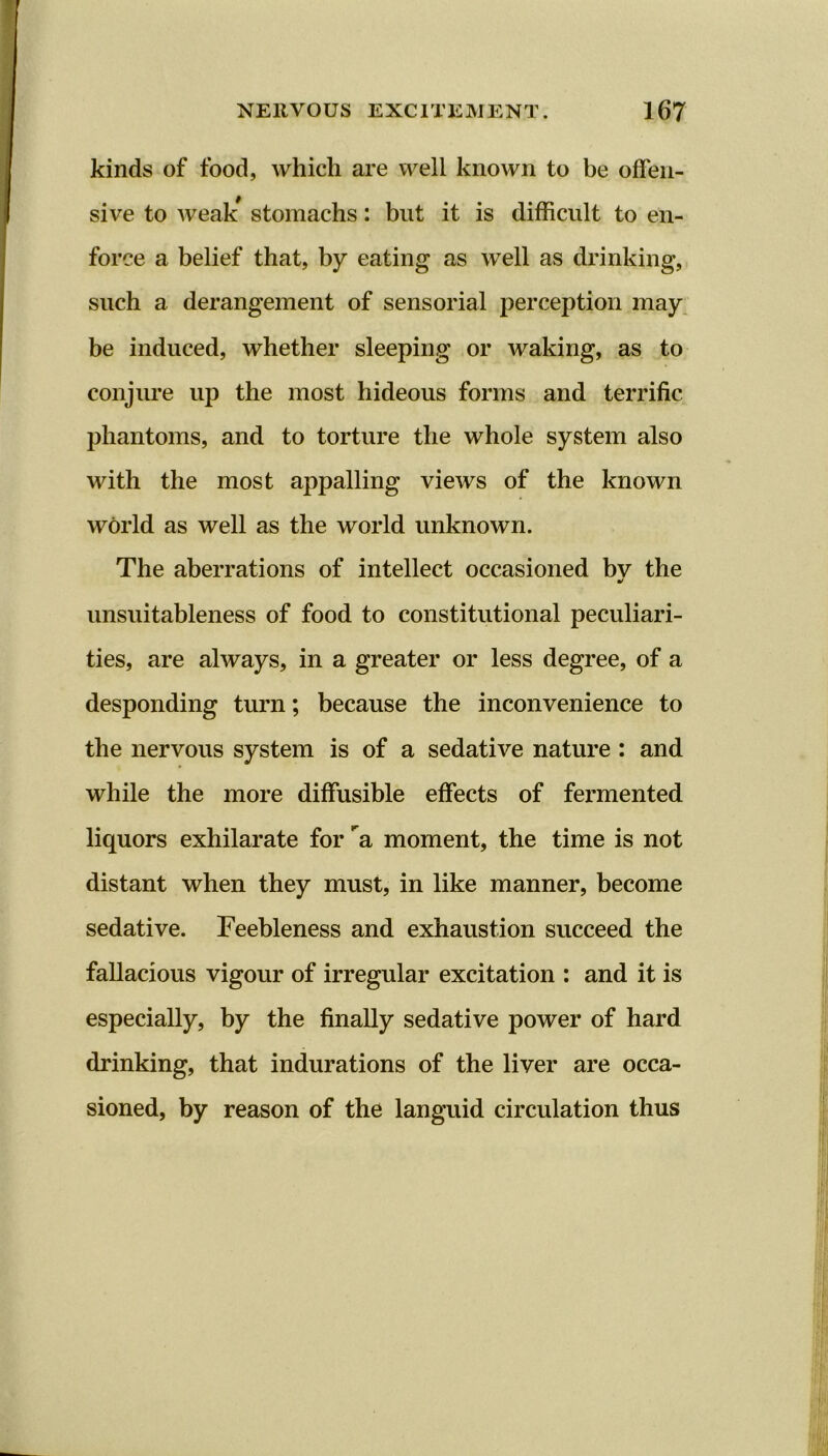 kinds of food, which are well known to be offen- sive to weak* stomachs: but it is difficult to en- force a belief that, by eating as well as drinking, such a derangement of sensorial perception may be induced, whether sleeping or waking, as to conjure up the most hideous forms and terrific phantoms, and to torture the whole system also with the most appalling views of the known world as well as the world unknown. The aberrations of intellect occasioned bv the •f unsuitableness of food to constitutional peculiari- ties, are always, in a greater or less degree, of a desponding turn; because the inconvenience to the nervous system is of a sedative nature : and while the more diffusible effects of fermented liquors exhilarate for ’'a moment, the time is not distant when they must, in like manner, become sedative. Feebleness and exhaustion succeed the fallacious vigour of irregular excitation : and it is especially, by the finally sedative power of hard drinking, that indurations of the liver are occa- sioned, by reason of the languid circulation thus