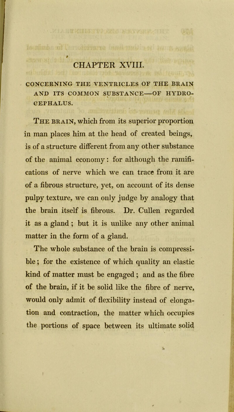 r CONCERNING THE VENTRICLES OF THE BRAIN AND ITS COMMON SUBSTANCE—OF HYDRO- CEPHALUS. The brain, which from its superior proportion in man places him at the head of created beings, is of a structure different from any other substance of the animal economy : for although the ramifi- cations of nerve which we can trace from it are of a fibrous structure, yet, on account of its dense pulpy texture, we can only judge by analogy that the brain itself is fibrous. Dr. Cullen regarded it as a gland; but it is unlike any other animal matter in the form of a gland. The whole substance of the brain is compressi- ble ; for the existence of which quality an elastic kind of matter must be engaged ; and as the fibre of the brain, if it be solid like the fibre of nerve, would only admit of flexibility instead of elonga- tion and contraction, the matter which occupies the portions of space between its ultimate solid *