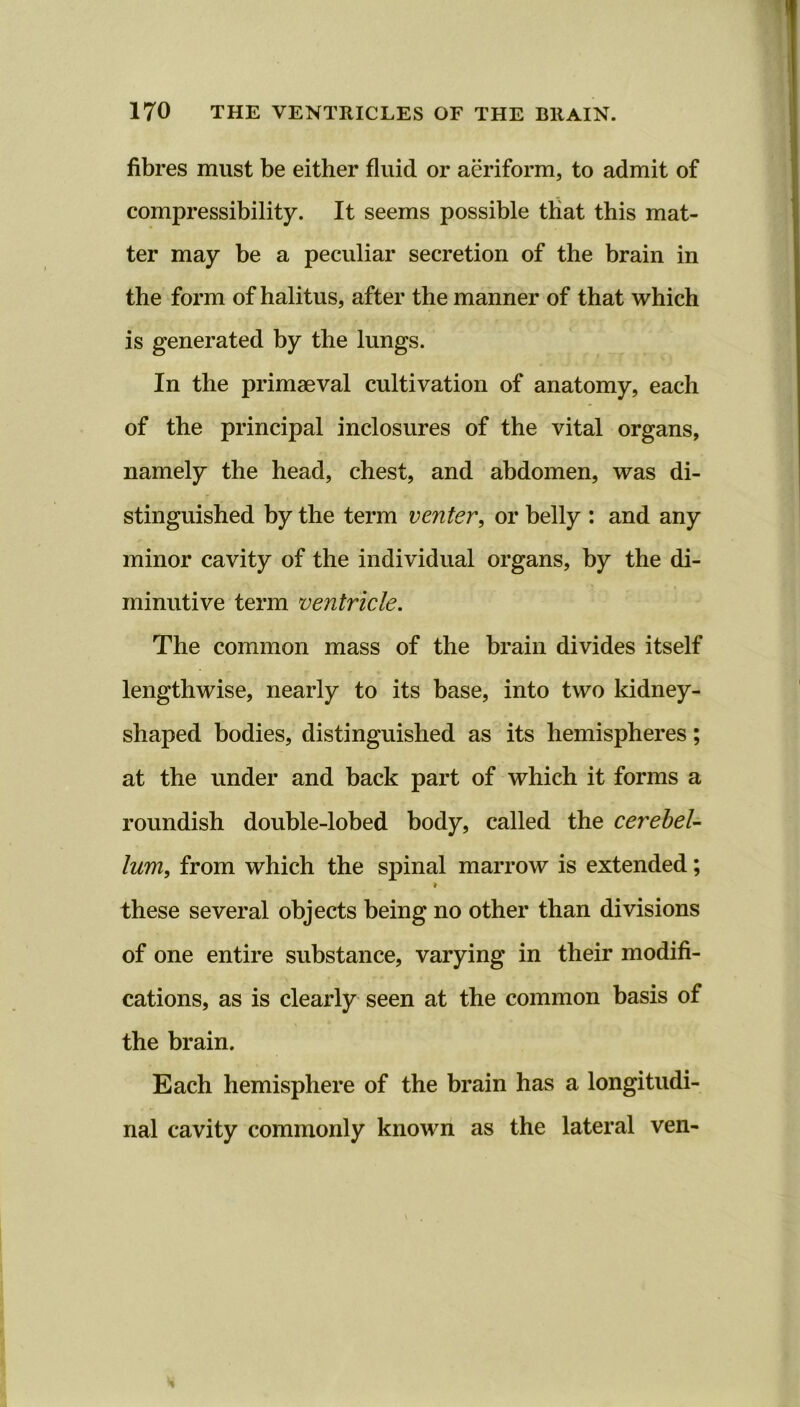 fibres must be either fluid or aeriform, to admit of compressibility. It seems possible that this mat- ter may be a peculiar secretion of the brain in the form of halitus, after the manner of that which is generated by the lungs. In the primaeval cultivation of anatomy, each of the principal inclosures of the vital organs, namely the head, chest, and abdomen, was di- stinguished by the term venter, or belly : and any minor cavity of the individual organs, by the di- minutive term ventricle. The common mass of the brain divides itself lengthwise, nearly to its base, into two kidney- shaped bodies, distinguished as its hemispheres; at the under and back part of which it forms a roundish double-lobed body, called the cerebel- lum, from which the spinal marrow is extended; i these several objects being no other than divisions of one entire substance, varying in their modifi- cations, as is clearly seen at the common basis of the brain. Each hemisphere of the brain has a longitudi- nal cavity commonly known as the lateral ven-