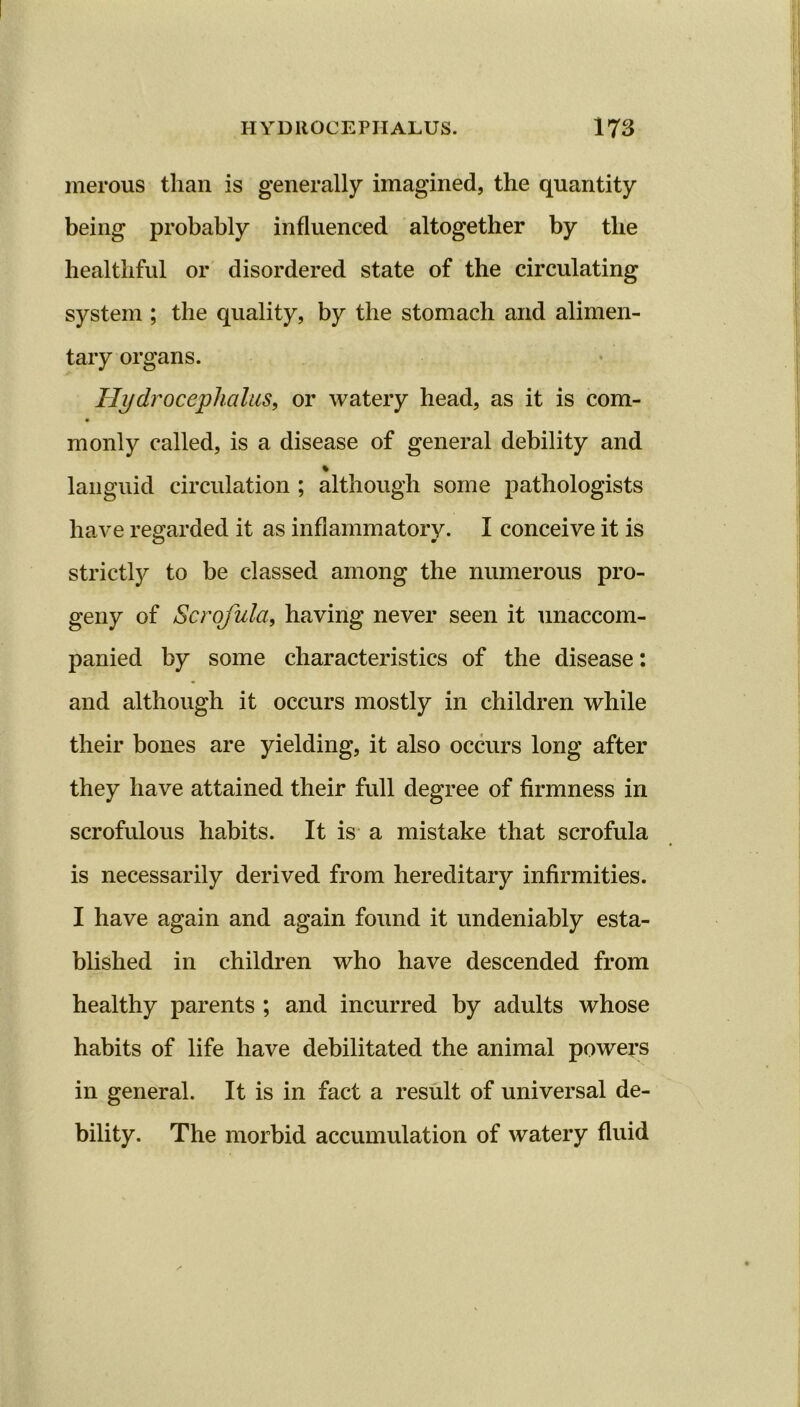 merous than is generally imagined, the quantity being probably influenced altogether by the healthful or disordered state of the circulating system ; the quality, by the stomach and alimen- tary organs. Hydrocephalus, or watery head, as it is com- monly called, is a disease of general debility and % languid circulation ; although some pathologists have regarded it as inflammatory. I conceive it is strictly to be classed among the numerous pro- geny of Scrofula, having never seen it unaccom- panied by some characteristics of the disease: and although it occurs mostly in children while their bones are yielding, it also occurs long after they have attained their full degree of firmness in scrofulous habits. It is a mistake that scrofula is necessarily derived from hereditary infirmities. I have again and again found it undeniably esta- blished in children who have descended from healthy parents ; and incurred by adults whose habits of life have debilitated the animal powers in general. It is in fact a result of universal de- bility. The morbid accumulation of watery fluid