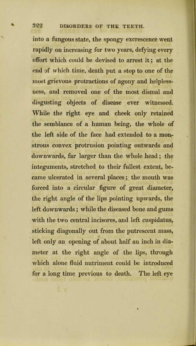 into a fungous state, the spongy excrescence went rapidly on increasing for two years, defying every effort which could be devised to arrest it; at the end of which time, death put a stop to one of the most grievous protractions of agony and helpless- ness, and removed one of the most dismal and disgusting objects of disease ever witnessed. While the right eye and cheek only retained the semblance of a human being, the whole of the left side of the face had extended to a mon- strous convex protrusion pointing outwards and downwards, far larger than the whole head; the integuments, stretched to their fullest extent, be- came ulcerated in several places; the mouth was forced into a circular figure of great diameter, the right angle of the lips pointing upwards, the left downwards; while the diseased bone and gums with the two central incisores, and left cuspidatus, sticking diagonally out from the putrescent mass, left only an opening of about half an inch in dia- meter at the right angle of the lips, through which alone fluid nutriment could be introduced for a long time previous to death. The left eye