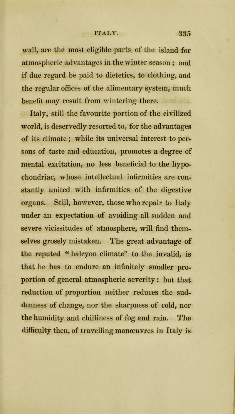 wall, are the most eligible parts of the island for atmospheric advantages in the winter season ; and if due regard be paid to dietetics, to clothing, and the regular offices of the alimentary system, much benefit may result from wintering there. Italy, still the favourite portion of the civilized world, is deservedly resorted to, for the advantages of its climate; while its universal interest to peiv sons of taste and education, promotes a degree of mental excitation, no less beneficial to the hypo- chondriac, whose intellectual infirmities are con- stantly united with infirmities of the digestive organs. Still, however, those who repair to Italy under an expectation of avoiding all sudden and severe vicissitudes of atmosphere, will find them- selves grossly mistaken. The great advantage of the reputed “ halcyon climate” to the invalid, is that he has to endure an infinitely smaller pro- portion of general atmospheric severity: but that reduction of proportion neither reduces the sud- denness of change, nor the sharpness of cold, nor the humidity and chilliness of fog and rain. The difficulty then, of travelling manoeuvres in Italy is