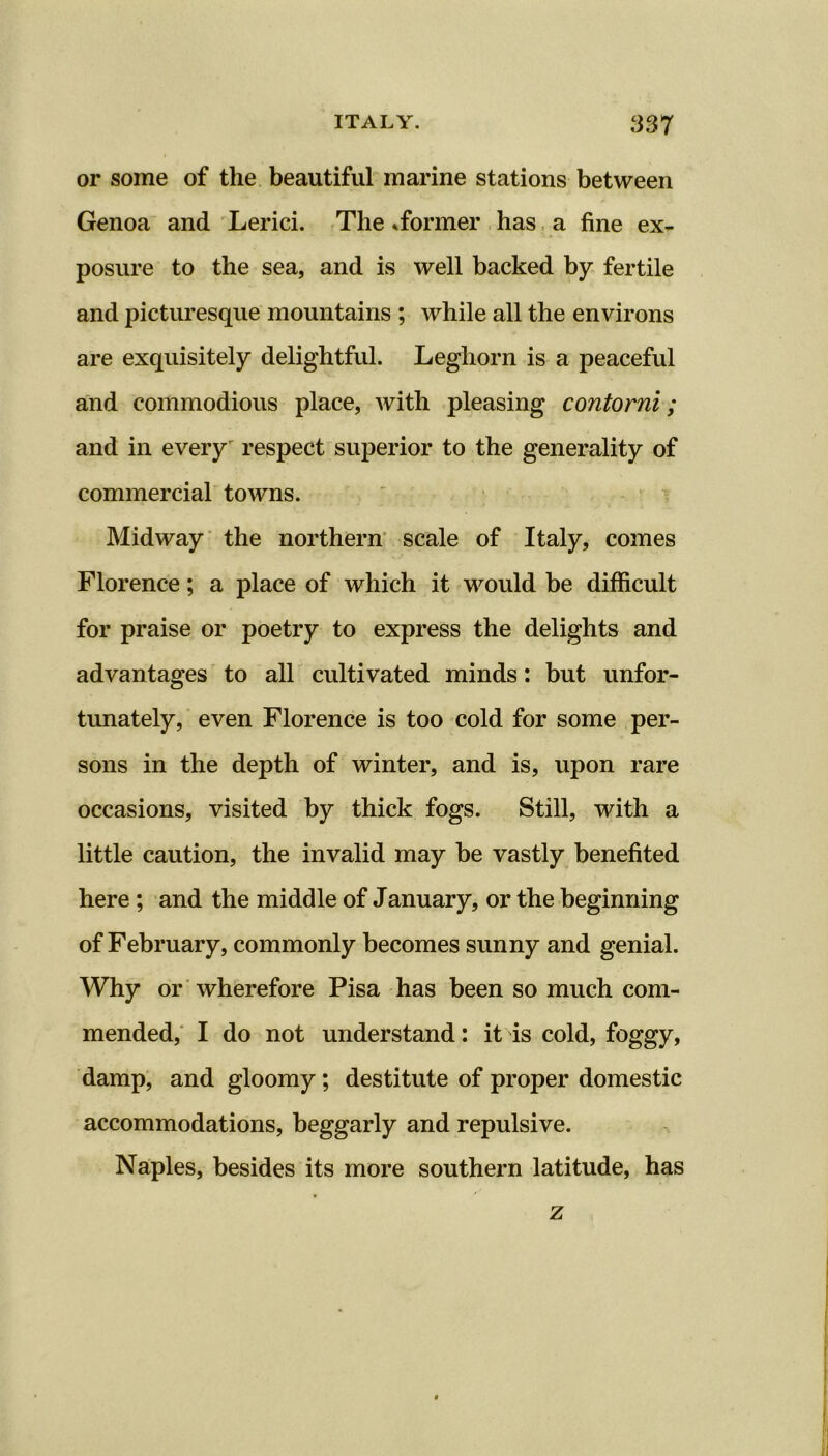 or some of the beautiful marine stations between Genoa and Lerici. The ^former has a fine ex- posure to the sea, and is well backed by fertile and picturesque mountains ; while all the environs are exquisitely delightful. Leghorn is a peaceful and commodious place, with pleasing contorni; and in every respect superior to the generality of commercial towns. Midway the northern scale of Italy, comes Florence; a place of which it would be difficult for praise or poetry to express the delights and advantages to all cultivated minds: but unfor- tunately, even Florence is too cold for some per- sons in the depth of winter, and is, upon rare occasions, visited by thick fogs. Still, with a little caution, the invalid may be vastly benefited here ; and the middle of January, or the beginning of February, commonly becomes sunny and genial. Why or wherefore Pisa has been so much com- mended, I do not understand: it is cold, foggy, damp, and gloomy; destitute of proper domestic accommodations, beggarly and repulsive. Naples, besides its more southern latitude, has z