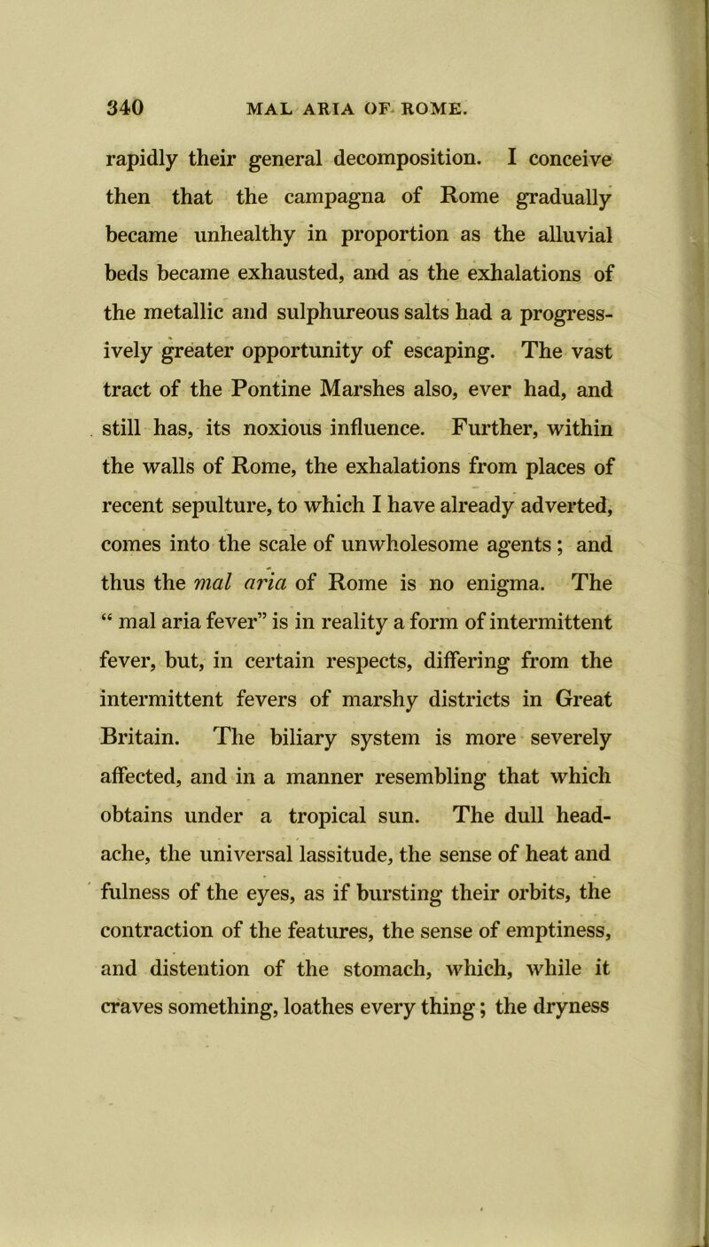 rapidly their general decomposition. I conceive then that the campagna of Rome gradually became unhealthy in proportion as the alluvial beds became exhausted, and as the exhalations of the metallic and sulphureous salts had a progress- ively greater opportunity of escaping. The vast tract of the Pontine Marshes also, ever had, and still has, its noxious influence. Further, within the walls of Rome, the exhalations from places of recent sepulture, to which I have already adverted, comes into the scale of unwholesome agents ; and thus the mal aria of Rome is no enigma. The “ mal aria fever” is in reality a form of intermittent fever, but, in certain respects, differing from the intermittent fevers of marshy districts in Great Britain. The biliary system is more severely affected, and in a manner resembling that which obtains under a tropical sun. The dull head- ache, the universal lassitude, the sense of heat and fulness of the eyes, as if bursting their orbits, the contraction of the features, the sense of emptiness, and distention of the stomach, which, while it craves something, loathes every thing; the dryness