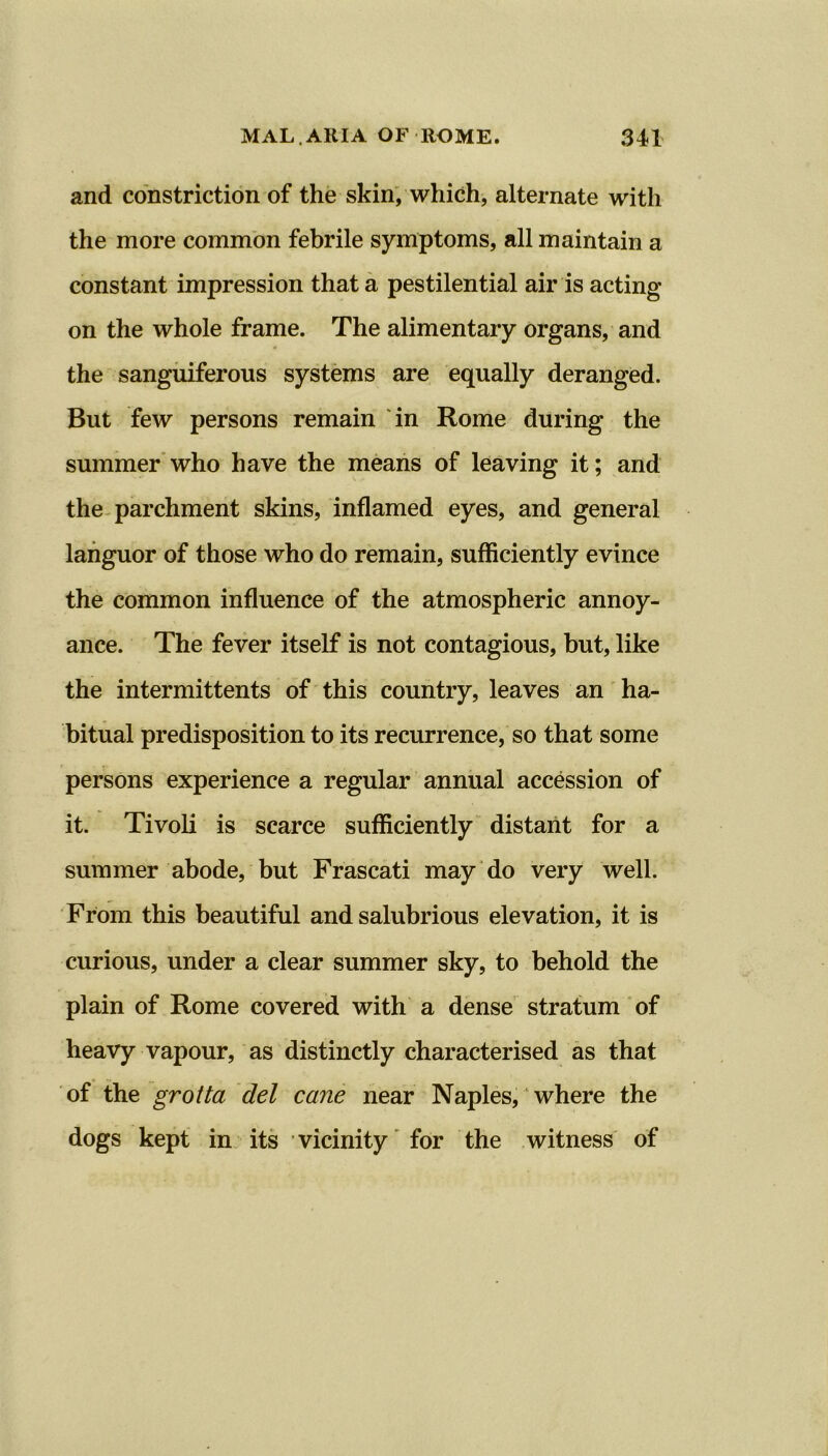 and constriction of the skin, which, alternate with the more common febrile symptoms, all maintain a constant impression that a pestilential air is acting on the whole frame. The alimentary organs, and the sanguiferous systems are equally deranged. But few persons remain in Rome during the summer who have the means of leaving it; and the parchment skins, inflamed eyes, and general languor of those who do remain, sufficiently evince the common influence of the atmospheric annoy- ance. The fever itself is not contagious, but, like the intermittents of this country, leaves an ha- bitual predisposition to its recurrence, so that some persons experience a regular annual accession of it. Tivoli is scarce sufficiently distant for a summer abode, but Frascati may do very well. From this beautiful and salubrious elevation, it is curious, under a clear summer sky, to behold the plain of Rome covered with a dense stratum of heavy vapour, as distinctly characterised as that of the grotta del cane near Naples, where the dogs kept in its vicinity for the witness of