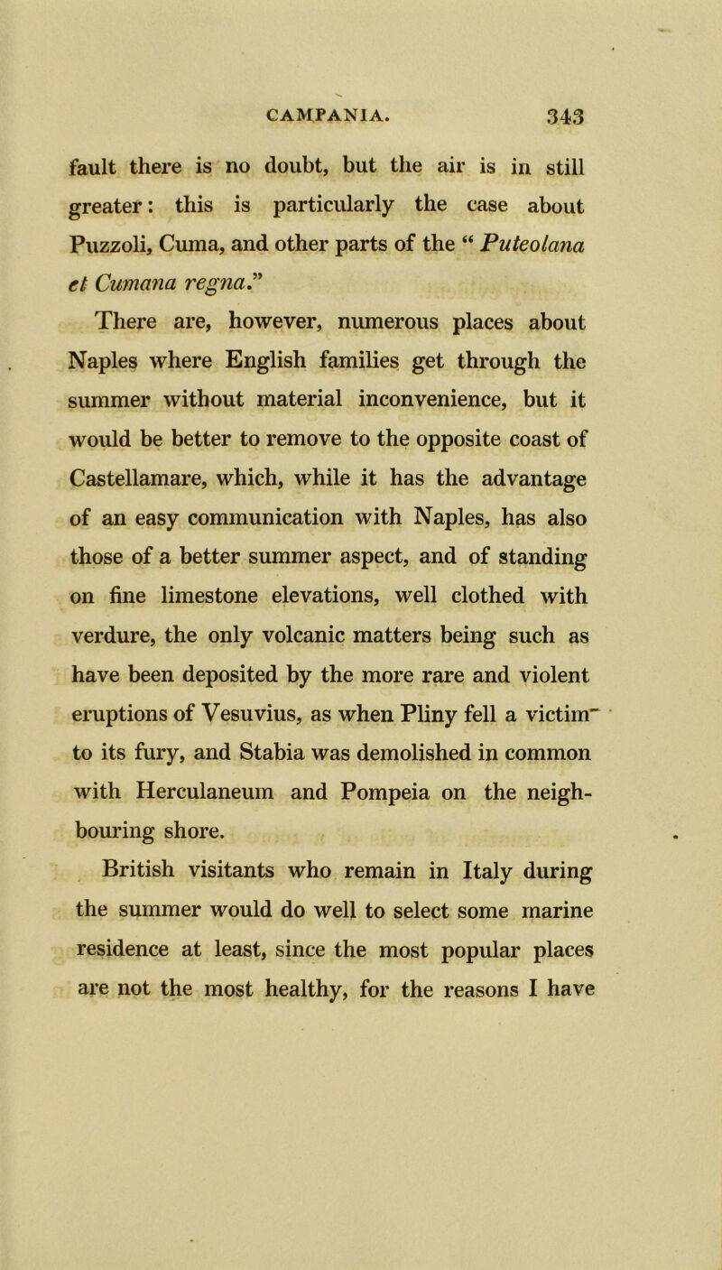 fault there is no doubt, but the air is in still greater: this is particularly the case about Puzzoli, Cuma, and other parts of the “ Puteolcina et Cumana regna” There are, however, numerous places about Naples where English families get through the summer without material inconvenience, but it would be better to remove to the opposite coast of Castellamare, which, while it has the advantage of an easy communication with Naples, has also those of a better summer aspect, and of standing on fine limestone elevations, well clothed with verdure, the only volcanic matters being such as have been deposited by the more rare and violent eruptions of Vesuvius, as when Pliny fell a victim to its fury, and Stabia was demolished in common with Herculaneum and Pompeia on the neigh- bouring shore. British visitants who remain in Italy during the summer would do well to select some marine residence at least, since the most popular places are not the most healthy, for the reasons I have