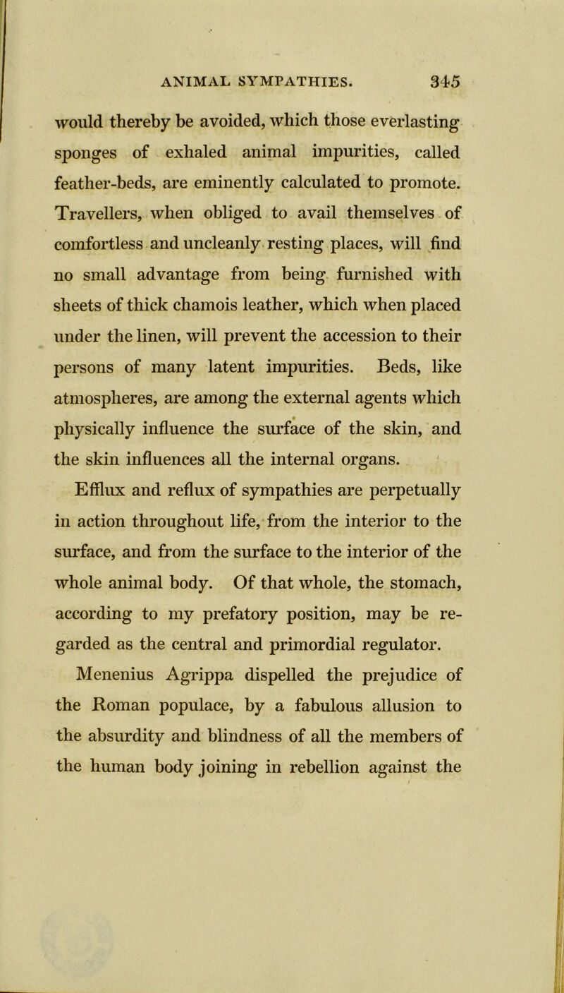 would thereby be avoided, which those everlasting sponges of exhaled animal impurities, called feather-beds, are eminently calculated to promote. Travellers, when obliged to avail themselves of comfortless and uncleanly resting places, will find no small advantage from being furnished with sheets of thick chamois leather, which when placed under the linen, will prevent the accession to their persons of many latent impurities. Beds, like atmospheres, are among the external agents which physically influence the surface of the skin, and the skin influences all the internal organs. Efflux and reflux of sympathies are perpetually in action throughout life, from the interior to the surface, and from the surface to the interior of the whole animal body. Of that whole, the stomach, according to my prefatory position, may be re- garded as the central and primordial regulator. Menenius Agrippa dispelled the prejudice of the Roman populace, by a fabulous allusion to the absurdity and blindness of all the members of the human body joining in rebellion against the