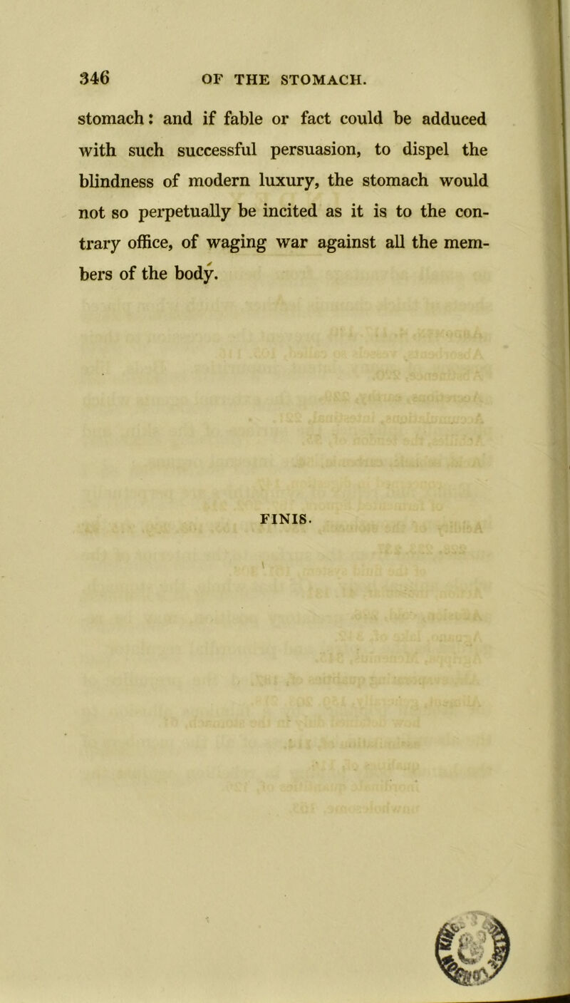 stomach: and if fable or fact could be adduced with such successful persuasion, to dispel the blindness of modern luxury, the stomach would not so perpetually be incited as it is to the con- trary office, of waging war against all the mem- bers of the body. finis.