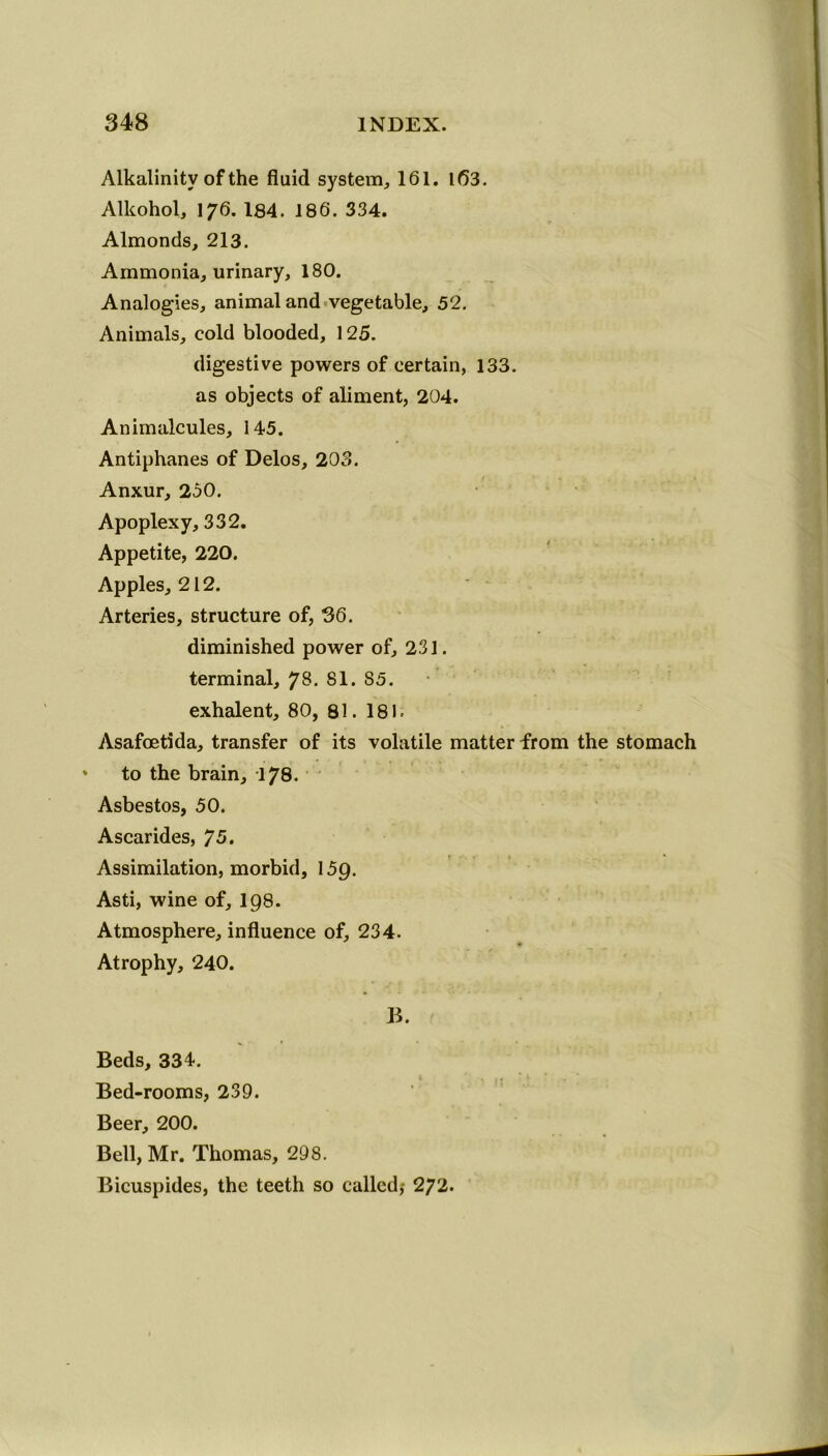 Alkalinity of the fluid system, 161. 1(53. Alkohol, 176. 184. 186. 334. Almonds, 213. Ammonia, urinary, 180. Analogies, animal and vegetable, 52. Animals, cold blooded, 125. digestive powers of certain, 133. as objects of aliment, 204. Animalcules, 145. Antiphanes of Delos, 203. Anxur, 250. Apoplexy, 332. Appetite, 220. Apples, 212. Arteries, structure of, 36. diminished power of, 231. terminal, ?8. 81. 85. exhalent, 80, 81. 181. Asafoetida, transfer of its volatile matter from the stomach * to the brain, 178. Asbestos, 50. Ascarides, 75. Assimilation, morbid, 159. Asti, wine of, 198. Atmosphere, influence of, 234. Atrophy, 240. B. Beds, 334. Bed-rooms, 239. Beer, 200. Bell, Mr. Thomas, 298. Bicuspides, the teeth so called,- 272.