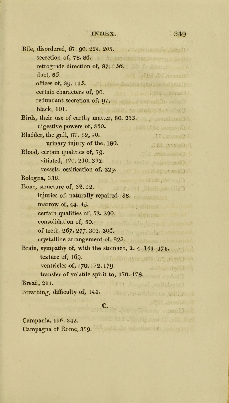 Bile, disordered, 67. g0. 224. 265. secretion of, 78. 86. retrograde direction of, 87- 1-56. duct, 86. offices of, 8g. 115. certain characters of, go. redundant secretion of, 97. black, 101. Birds, their use of earthy matter, 80. 233. digestive powers of, 330. Bladder, the gall, 87. 89, 90. urinary injury of the, 180. Blood, certain qualities of, 7g. vitiated, 120. 210. 332. vessels, ossification of, 22g. Bologna, 336. Bone, structure of, 32. 52. injuries of, naturally repaired, 38. marrow of, 44, 45* certain qualities of, 52. 290. consolidation of, 80. of teeth, 267. 277. 303, 306. crystalline arrangement of, 327. Brain, sympathy of, with the stomach, 2. 4. 141. 171. texture of, 169. ventricles of, I70. 172. 179- transfer of volatile spirit to, 176. 178. Bread, 211. Breathing, difficulty of, 144. C. Campania, 196. 342. Campagna of Rome, 339-