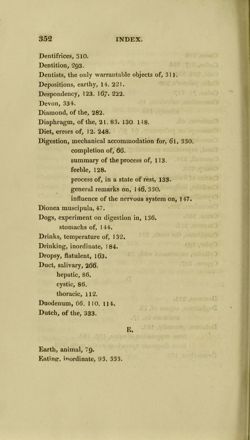 Dentifrices, 310. Dentition, 2Q3. Dentists, the only warrantable objects of, 311. Depositions, earthy, 14. 221. Despondency, 123. 16/. 222. Devon, 334. Diamond, of the, 282. Diaphragm, of the, 21. 83. 130. 14 8. Diet, errors of, 12. 248. Digestion, mechanical accommodation for, 6l. 330. completion of, 66. summary of the process of, 113. feeble, 128. process of, in a state of rest, 133. general remarks on, 146.330. influence of the nervous system on, 147. Dionea muscipula, 47. Dogs, experiment on digestion in, 136. stomachs of, 144. Drinks, temperature of, 132, Drinking, inordinate, 1 84. Dropsy, flatulent, 163. Duct, salivary, 266. hepatic, 86. cystic, 86. thoracic, 112. Duodenum, 66. 110. 114. Dutch, of the, 333. E. Earth, animal, 7Q. Eatinfr, inordinate, 93. 333.