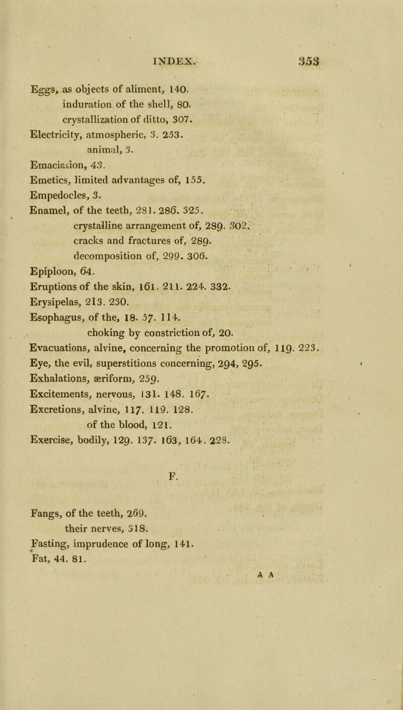 Eggs, as objects of aliment, 140. induration of the shell, 80. crystallization of ditto, 307. Electricity, atmospheric, 3. 253. animal, 3. Emaciation, 43. Emetics, limited advantages of, 155. Empedocles, 3. Enamel, of the teeth, 281. 280. 325. crystalline arrangement of, 289- 302. cracks and fractures of, 289- decomposition of, 299. 303. Epiploon, 64. Eruptions of the skin, l6l. 211. 224. 332. Erysipelas, 213. 230. Esophagus, of the, 18. 57- 114. choking by constriction of, 20. Evacuations, alvine, concerning the promotion of, 119. 223. Eye, the evil, superstitions concerning, 294, 295. Exhalations, aeriform, 259. Excitements, nervous, 131. 148. 167. t * • v , _ Excretions, alvine, 117. 119. 128. of the blood, 121. Exercise, bodily, 129. 137- 103, 164. 228. F. Fangs, of the teeth, 269. their nerves, 318. Fasting, imprudence of long, 141. Fat, 44. 81. A A