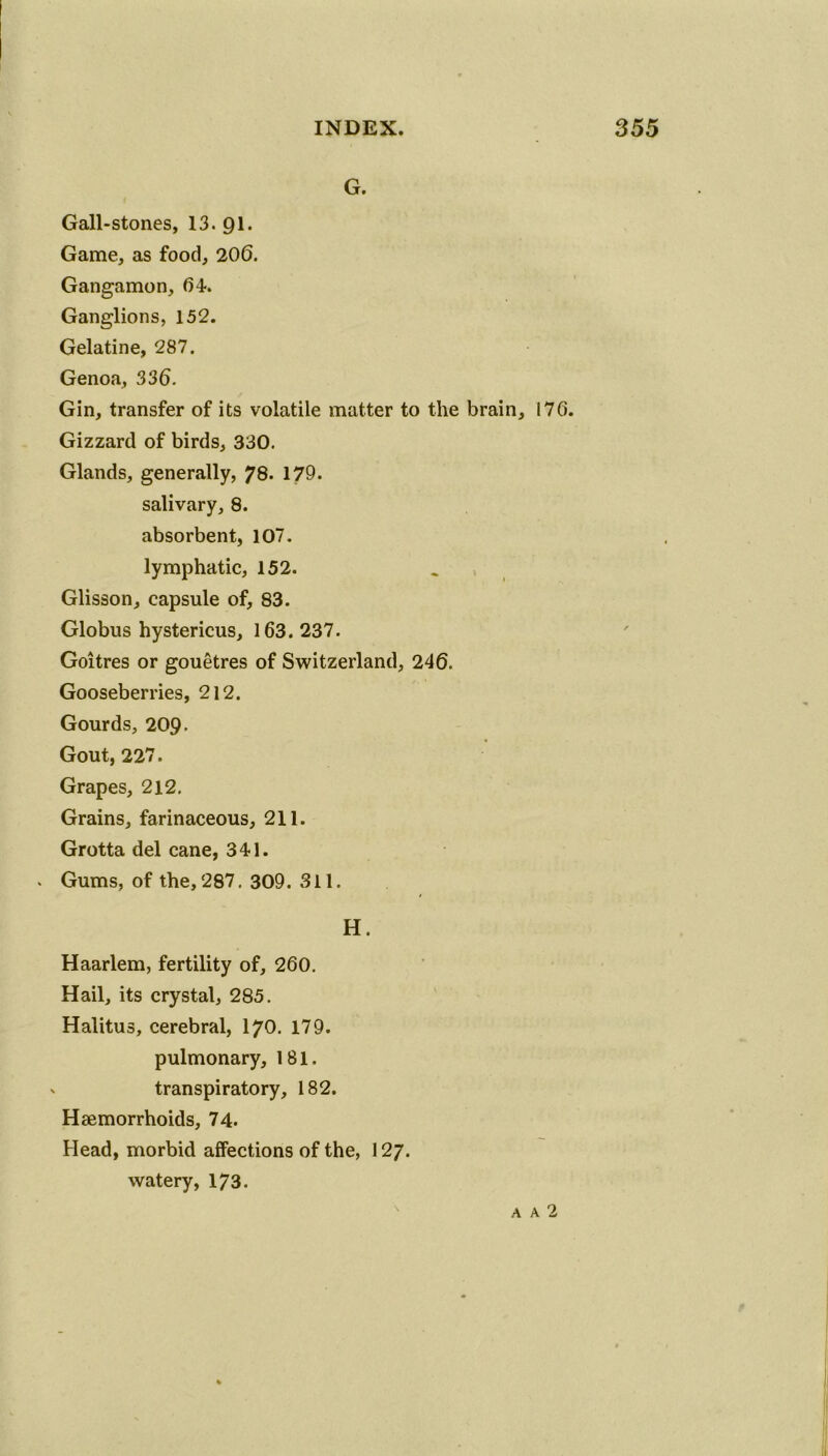 G. Gall-stones, 13*91. Game, as food, 206. Gangamon, 64. Ganglions, 152. Gelatine, 287. Genoa, 336. Gin, transfer of its volatile matter to the brain, 176. Gizzard of birds, 330. Glands, generally, 78. 179. salivary, 8. absorbent, 107. lymphatic, 152. Glisson, capsule of, 83. Globus hystericus, 163. 237. Goitres or gouetres of Switzerland, 246. Gooseberries, 212. Gourds, 209. Gout, 227. Grapes, 212. Grains, farinaceous, 211. Grotta del cane, 341. . Gums, of the, 287. 309. 311. H. Haarlem, fertility of, 260. Hail, its crystal, 285. Halitus, cerebral, I70. 179. pulmonary, 181. v transpiratory, 182. Haemorrhoids, 74. Head, morbid affections of the, 127. watery, 173. a a 2