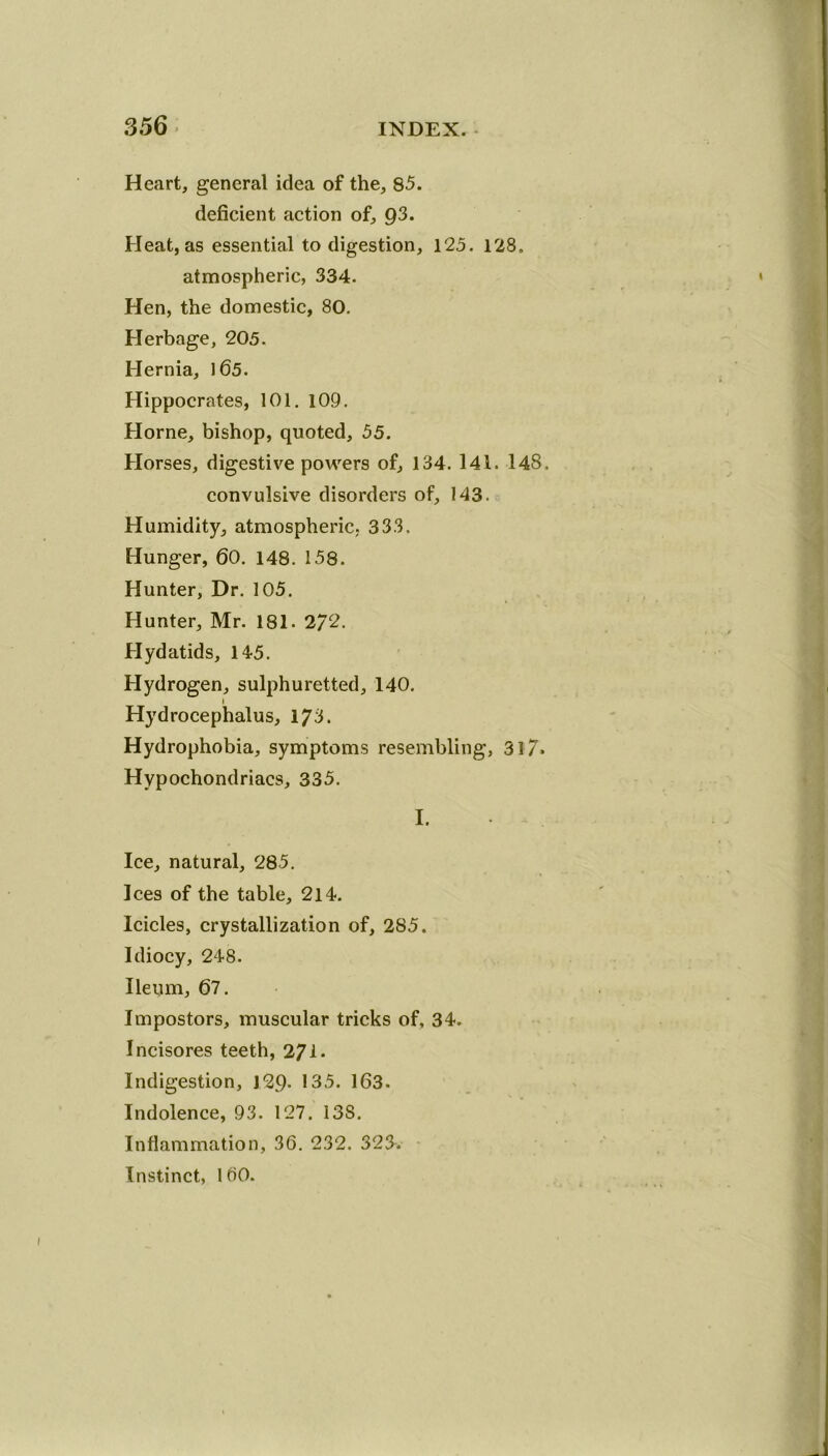 Heart, general idea of the, 85. deficient action of, 93. Heat, as essential to digestion, 125. 128. atmospheric, 334. Hen, the domestic, 80. Herbage, 205. Hernia, 165. Hippocrates, 101. 109. Horne, bishop, quoted, 55. Horses, digestive powers of, 134. 141. 148. convulsive disorders of, 143. Humidity, atmospheric, 333. Hunger, 60. 148. 158. Hunter, Dr. 105. Hunter, Mr. 181. 2/2. Hydatids, 145. Hydrogen, sulphuretted, 140. i Hydrocephalus, 173. Hydrophobia, symptoms resembling, 31?. Hypochondriacs, 335. I. Ice, natural, 285. Ices of the table, 214. Icicles, crystallization of, 285. Idiocy, 248. Ileum, 67. Impostors, muscular tricks of, 34. Incisores teeth, 271* Indigestion, J29- 135. 163. Indolence, 93. 127. 13S. Inflammation, 36. 232. 323. Instinct, 160.