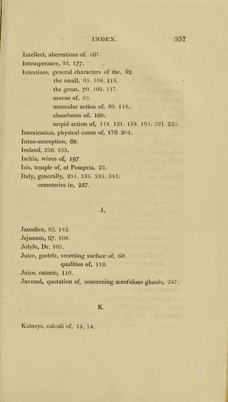 Intellect, aberrations of, 167. Intemperance, 93. 177- Intestines, general characters of the, 62- the small, 65. 108. 116. the great, ?0. 109. 117. mucus of, 65. muscular action of, 69. 118. absorbents of, 108. torpid action of, 1 18. 121. 158. 161. 221. 226. Intoxication, physical cause of, 176. 201. Intus-susception, 68. Ireland, 250. 333. Ischia, wines of, 197. Isis, temple of, at Pompeia, 23. Italy, generally, 251. 333. 335. 343. cemeteries in, 257- J. Jaundice, 92. 1 S3. Jejunum, 67. 108. Jolyfe, Dr. 105. Juice, gastric, secreting surface of, 60. qualities of, 113. Juice, enteric, 116. Juvenal, quotation of, concerning scrofulous glands, 247. K. Kidneys, calculi of, 13,14.