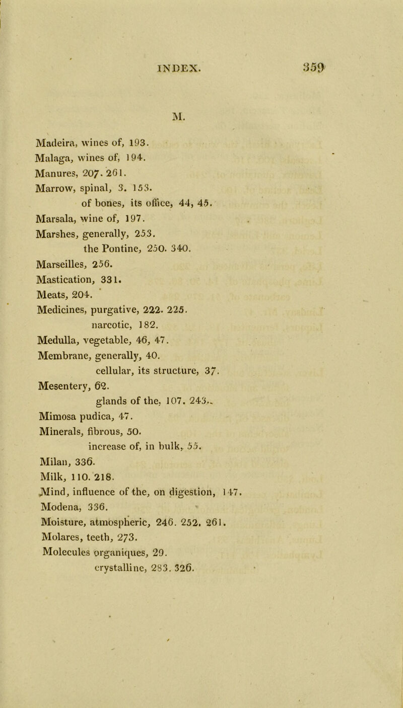 M. t Madeira, wines of, 193. Malaga, wines of, 194. Manures, 207* 201. Marrow, spinal, 3. 153. of bones, its office, 44, 45. Marsala, wine of, 197. Marshes, generally, 253. the Pontine, 250. 340. Marseilles, 256. Mastication, 331. Meats, 204. Medicines, purgative, 222. 225. narcotic, 182. Medulla, vegetable, 46, 47. Membrane, generally, 40. cellular, its structure, 3/. Mesentery, 62. glands of the. 107. 243.. Mimosa pudica, 47. Minerals, fibrous, 50. increase of, in bulk, 55. Milan, 336. Milk, 110. 218. Mind, influence of the, on digestion, 147. Modena, 336. Moisture, atmospheric, 246. 252. 261. Molares, teeth, 273. Molecules organiques, 29. crystalline, 283. 326.