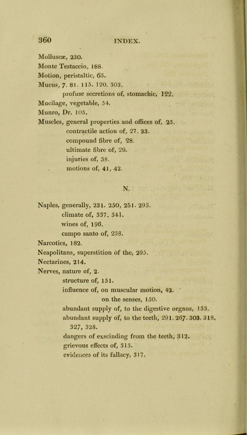 Molluscae, 230. Monte Testaccio, 188. Motion, peristaltic, 65. Mucus, 7- 81. 115. 120. 303. profuse secretions of, stomachic, 122. Mucilage, vegetable, 54. Munro, Dr. 105. Muscles, general properties and offices of, 25. contractile action of, 27. 33. compound fibre of, 28. ultimate fibre of, 29. injuries of, 38. . motions of, 41, 42. N. . Naples, generally, 231. 250, 251. 295. climate of, 337. 341. wines of, 196. campo santo of, 258. Narcotics, 182. Neapolitans, superstition of the, 295. Nectarines, 214. Nerves, nature of, 2. structure of, 151. influence of, on muscular motion, 42. on the senses, 150. abundant supply of, to the digestive organs, 153. abundant supply of, to the teeth, 291.267. 303. 318 327, 328. dangers of exscinding from the teeth, 312. grievous effects of, 313. evidences of its fallacy, 317.