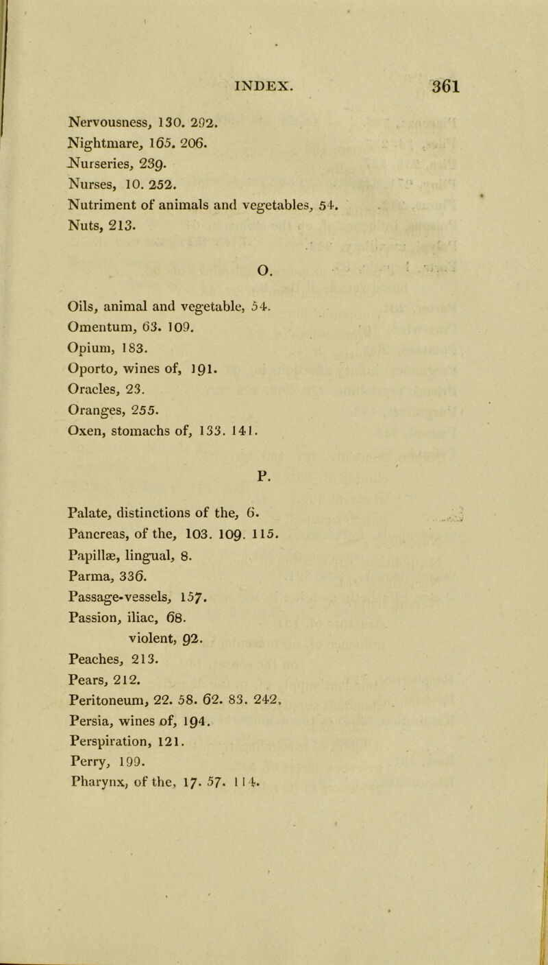 Nervousness, 130. 292. Nightmare, 165. 206. Nurseries, 239- Nurses, 10. 252. Nutriment of animals and vegetables, 54. Nuts, 213. O. Oils, animal and vegetable, 54. Omentum, 63. 109. Opium, 183. Oporto, wines of, 191- Oracles, 23. Oranges, 255. Oxen, stomachs of, 133. 141. P. Palate, distinctions of the, 6. Pancreas, of the, 103. 109- 115. Papillae, lingual, 8. Parma, 336. Passage-vessels, 157. Passion, iliac, 68. violent, 92. Peaches, 213. Pears, 212. Peritoneum, 22. 58. 62. 83. 242, Persia, wines of, 194. Perspiration, 121. Perry, 199. Pharynx, of the, 17- 57. 1 14*