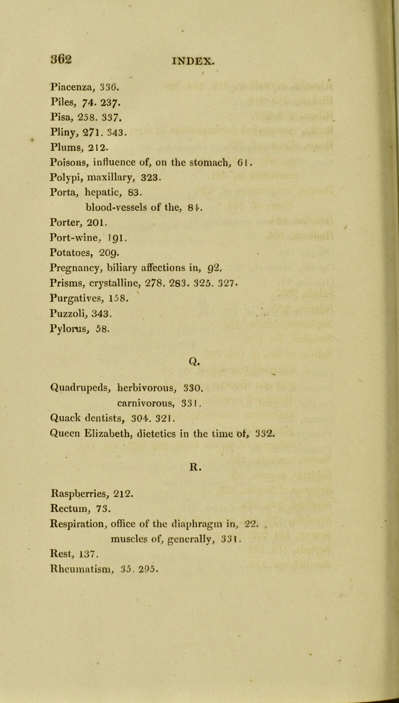 Piacenza, 336. Piles, 74. 237. Pisa, 258. 337. Pliny, 271. 343. Plums, 212. Poisons, influence of, on the stomach, 61. Polypi, maxillary, 323. Porta, hepatic, 83. blood-vessels of the, 81. Porter, 201. Port-wine, 191. Potatoes, 209. Pregnancy, biliary affections in, 92. Prisms, crystalline, 278. 283. 325. 327. \ Purgatives, 158. Puzzoli, 343. Pylorus, 58. Q. Quadrupeds, herbivorous, 330. carnivorous, 331. Quack dentists, 304. 321. Queen Elizabeth, dietetics in the time of, 332. 4 / R. Raspberries, 212. Rectum, 73. Respiration, office of the diaphragm in, 22. muscles of, generally, 331. Rest, 137. Rheumatism, 35. 295.