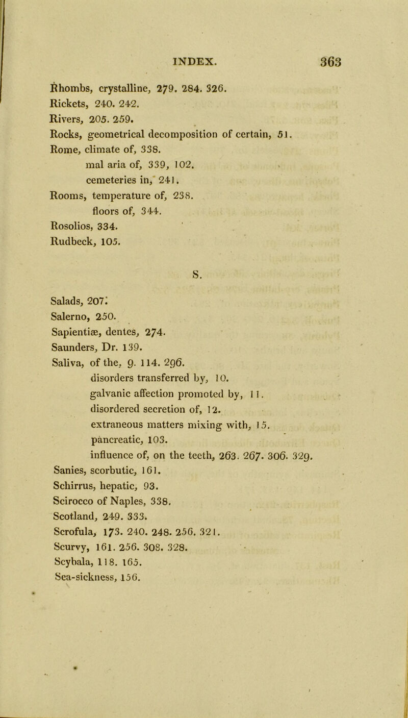 Rhombs, crystalline, 279. 284. 326. Rickets, 240. 242. Rivers, 205. 259. Rocks, geometrical decomposition of certain, 51. Rome, climate of, 338. mal aria of, 339, 102, cemeteries in, 241. Rooms, temperature of, 238. floors of, 344. Rosolios, 334. Rudbeck, 105. S. Salads, 207^ Salerno, 250. Sapientize, dentes, 274. Saunders, Dr. 139. Saliva, of the, 9- 1 Id. 296. disorders transferred by, 10. galvanic affection promoted by, 11. disordered secretion of, 12. extraneous matters mixing with, 15. pancreatic, 103. influence of, on the teeth, 263. 267- 306. 329. Sanies, scorbutic, 161. Schirrus, hepatic, 93. Scirocco of Naples, 338. Scotland, 249. 333. Scrofula, 173. 240. 248- 256. 321. Scurvy, 161. 256. 308. 328. Scybala, 118. 165. Sea-sickness, 156.