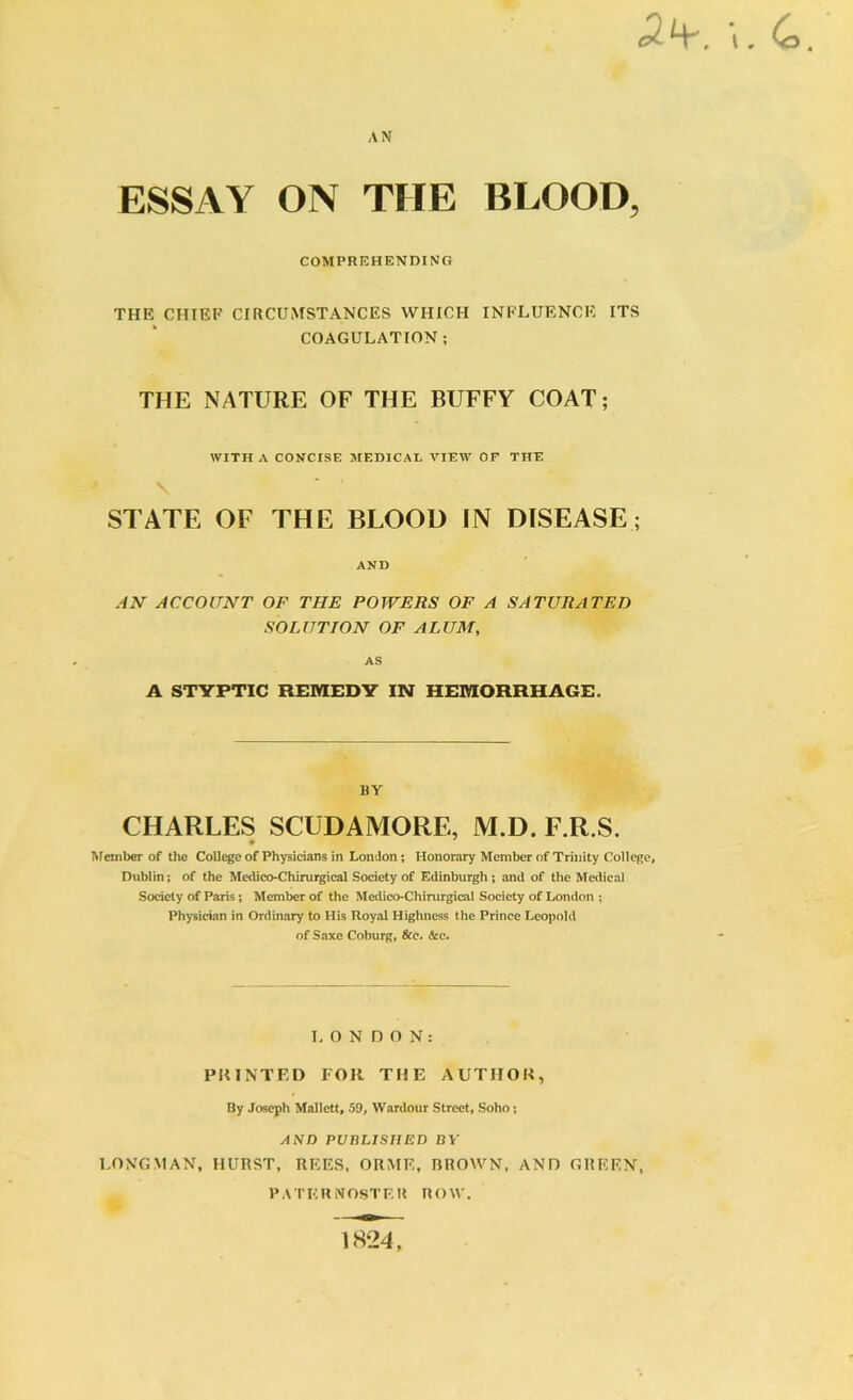 AN ESSAY ON THE BLOOD, COMPREHENDING THE CHIEF CIRCUMSTANCES WHICH INFLUENCE ITS COAGULATION ; THE NATURE OF THE BUFFY COAT; WITH A CONCISE MEDICAL VIEW OF THE \ * ’ STATE OF THE BLOOD IN DISEASE; AND AN ACCOUNT OF THE POWERS OF A SATURATED SOLUTION OF ALUM, AS A STYPTIC REMEDY IN HEMORRHAGE. BY CHARLES SCUDAMORE, M.D. E.R.S. Member of the College of Physicians in London; Honorary Member of Trinity College, Dublin; of the Medico-Chirurgieal Society of Edinburgh; and of the Medical Society of Paris; Member of the Medico-Chirurgical Society of London ; Physician in Ordinary to His Royal Highness the Prince Leopold of Saxe Coburg, &c. &c. LONDON: PRINTED FOR THE AUTHOR, By Joseph Mallett, 59, Wardour Street, Soho; AND PUBLISHED BY LONGMAN, HURST, REES, ORME, BROWN, AND GREEN, PATERNOSTER ROW. 1824