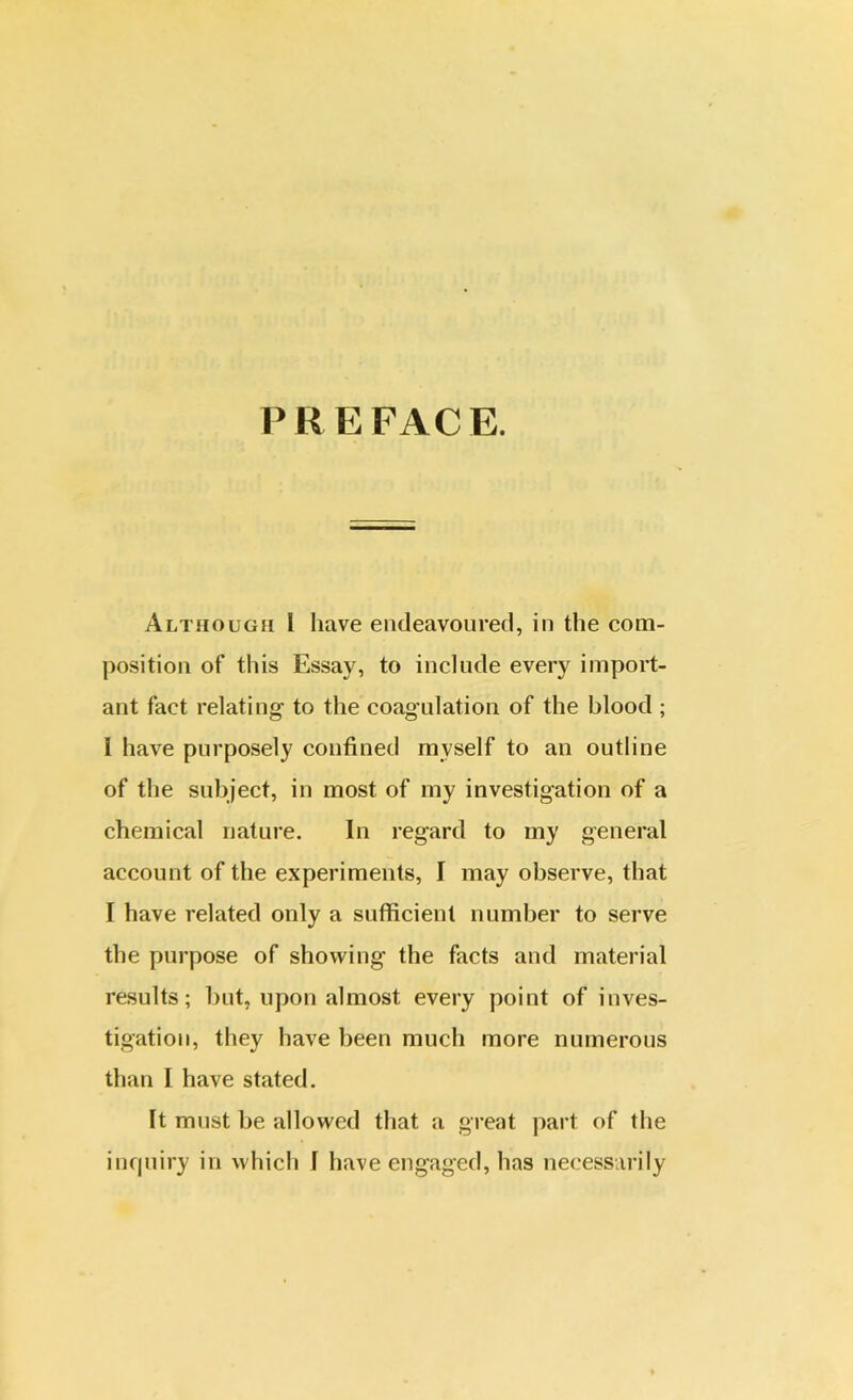 PREFACE. Although I have endeavoured, in the com- position of this Essay, to include every import- ant fact relating- to the coagulation of the blood ; I have purposely confined myself to an outline of the subject, in most of my investigation of a chemical nature. In regard to my general account of the experiments, I may observe, that I have related only a sufficient number to serve the purpose of showing the facts and material results; but, upon almost every point of inves- tigation, they have been much more numerous than I have stated. It must be allowed that a great part of the