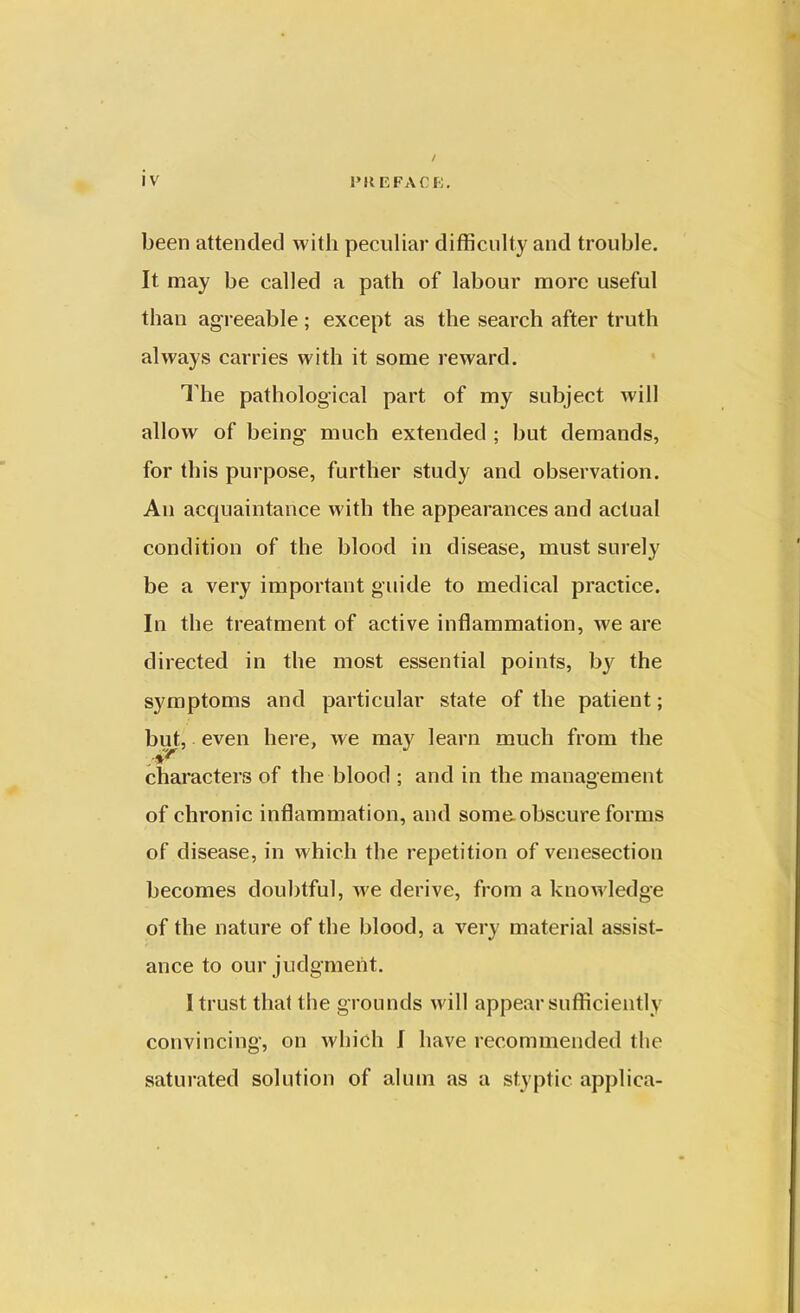 been attended with peculiar difficulty and trouble. It. may be called a path of labour more useful than agreeable; except as the search after truth always carries with it some reward. I he pathological part of my subject will allow of being much extended ; but demands, for this purpose, further study and observation. An acquaintance with the appearances and actual condition of the blood in disease, must sorely be a very important guide to medical practice. In the treatment of active inflammation, we are directed in the most essential points, by the symptoms and particular state of the patient; but, even here, we may learn much from the characters of the blood ; and in the management of chronic inflammation, and some obscure forms of disease, in which the repetition of venesection becomes doubtful, we derive, from a knowledge of the nature of the blood, a very material assist- ance to our judgment. I trust that the grounds will appear sufficiently convincing, on which I have recommended the saturated solution of alum as a styptic applica-