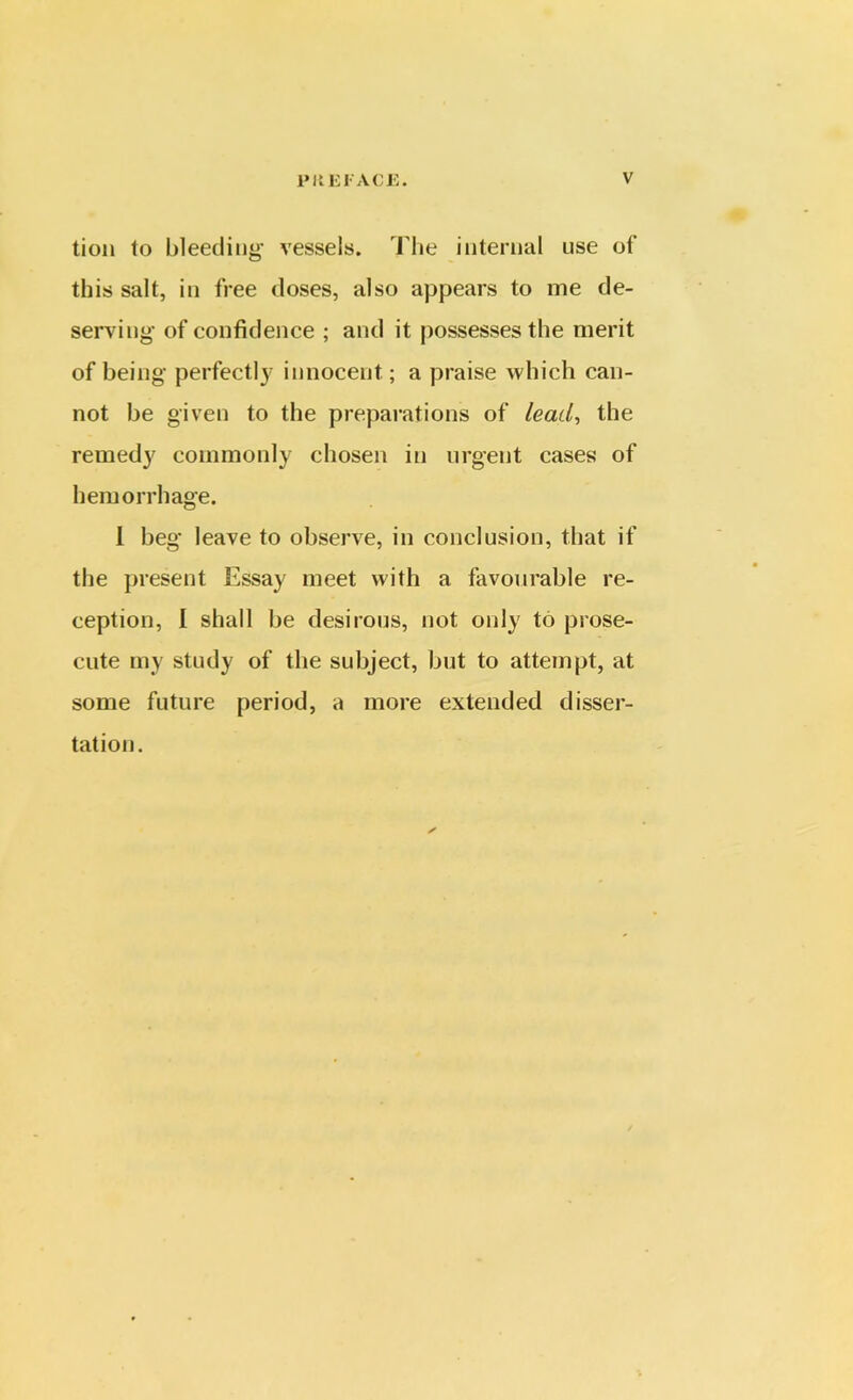 tion to bleeding vessels. The internal use of this salt, in free doses, also appears to me de- serving of confidence ; and it possesses the merit of being perfectly innocent; a praise which can- not be given to the preparations of lead, the remedy commonly chosen in urgent cases of hemorrhage. I beg leave to observe, in conclusion, that if the present Essay meet with a favourable re- ception, I shall be desirous, uot only to prose- cute my study of the subject, but to attempt, at some future period, a more extended disser- tation. ✓