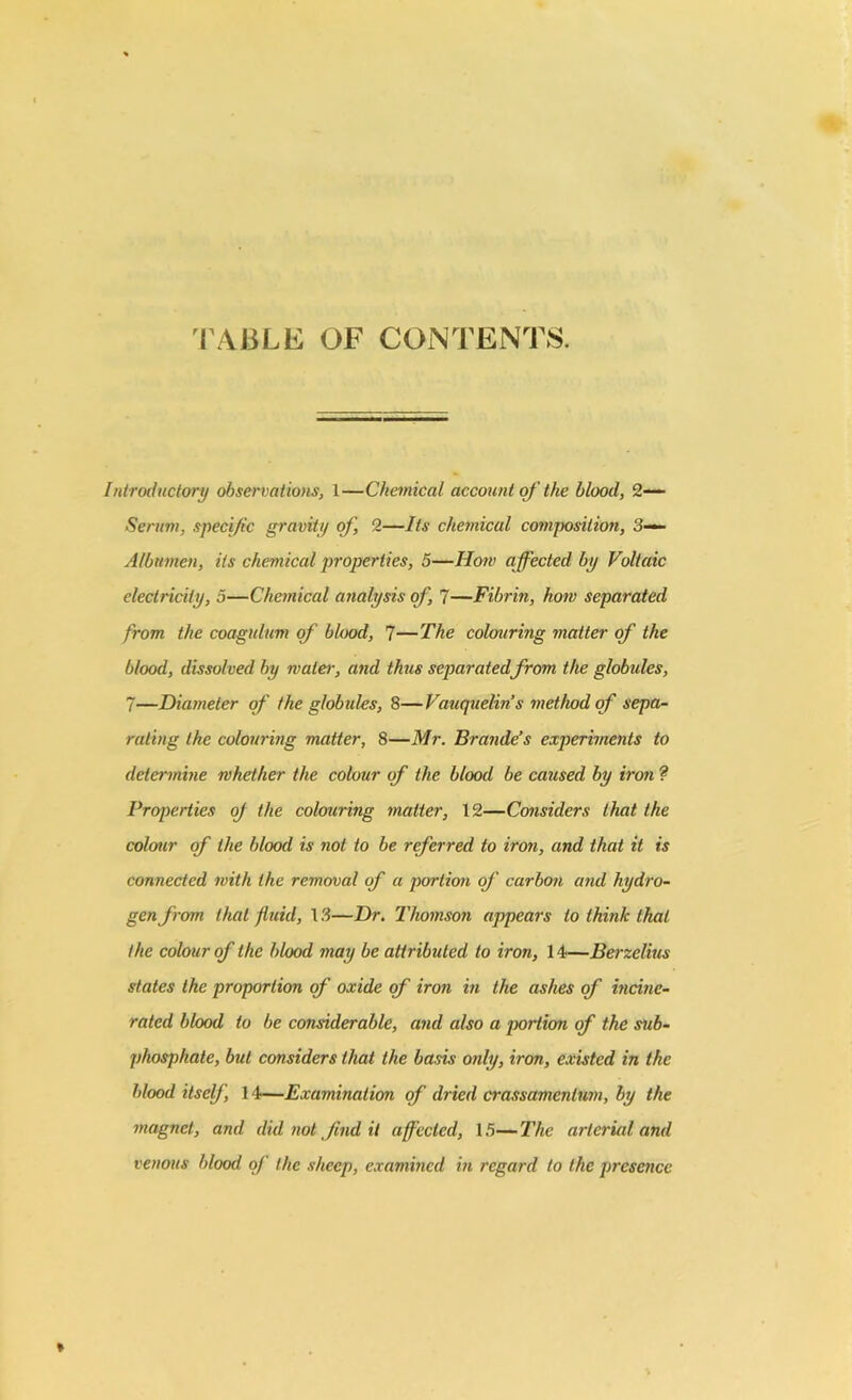 TABLE OF CONTENTS. Introductory observations, 1—Chemical account of the blood, 2— Serum, specific gravity of, 2—Its chemical composition, 3— Albumen, its chemical properties, 5—Horn affected by Voltaic electricity, 5—Chemical analysis of, 7—Fibrin, how separated from the coagulum of blood, 7—The colouring matter of the blood, dissolved by water, and thus separatedfrom the globules, 7—Diameter of the globules, 8—Vauquelin’s method of sepa- rating the colouring matter, 8—Mr. Brande’s experiments to determine whether the colour of the blood be caused by iro?i ? Properties of the colouring matter, 12—Considers that the colour of the blood is not to be referred to iron, and that it is connected with the removal of a portion of carbon and hydro- gen from that fluid, 13—Dr. Thomson appears to think that the colour of the blood may be attributed to iron, 14—Berzelius states the proportion of oxide of iron in the ashes of incine- rated blood to be considerable, and also a portion of the sub- phosphate, but considers that the basis only, iron, existed in the blood itself, 14—Examination of dried crassamenlum, by the magnet, and did not find it affected, 15—The arterial and venous blood of the sheep, examined in regard to the presence