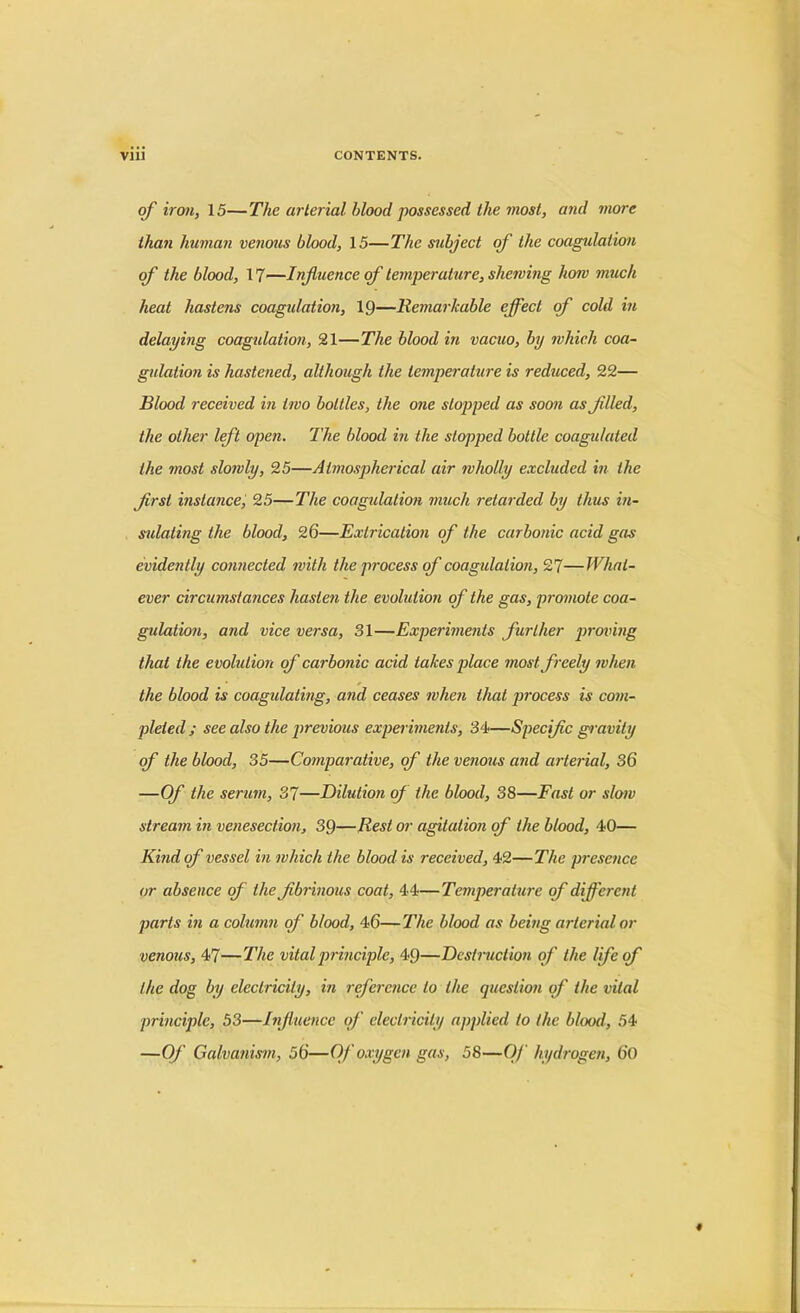 of iron, 15—The arterial blood possessed the most, and more than human venous blood, 15—The subject of the coagulation of the blood, 17—Influence of temperature, shewing how much heat hastens coagulation, 19—Remarkable effect of cold in delaying coagidation, 21—The blood in vacuo, by which coa- gulation is hastened, although the temperature is reduced, 22— Blood received in two bottles, the one stopped as soon as filed, the other left open. The blood in the stopped bottle coagulated the most slowly, 25—Atmospherical air wholly excluded in the first instance, 25—The coagidation much retarded by thus in- sidating the blood, 26—Extrication of the carbonic acid gas evidently connected with the process of coagulation, 27—What- ever circumstances hasten the evolution of the gas, promote coa- gulation, and vice versa, 31—Experiments further proving that the evolution of carbonic acid takes place most freely when the blood is coagulating, and ceases when that process is com- pleted; see also the previous experiments, 34—Specific gravity of the blood, 35—Comparative, of the venous and arterial, 36 —Of the serum, 37—Dilution of the blood, 38—Fast or slow stream in venesection, 39—Rest or agitation of the blood, 40— Kind of vessel in which the blood is received, 42—The presence or absence of the fibrinous coat, 44—Temperature of different parts in a column of blood, 46—The blood as being arterial or venous, 47—The vital principle, 49—Destruction of the lfie of the dog by electricity, in reference to the question of the vital principle, 53—Influence of electricity applied to the blood, 54 —Of Galvanism, 56—Of oxygen gas, 58—Of hydrogen, 60
