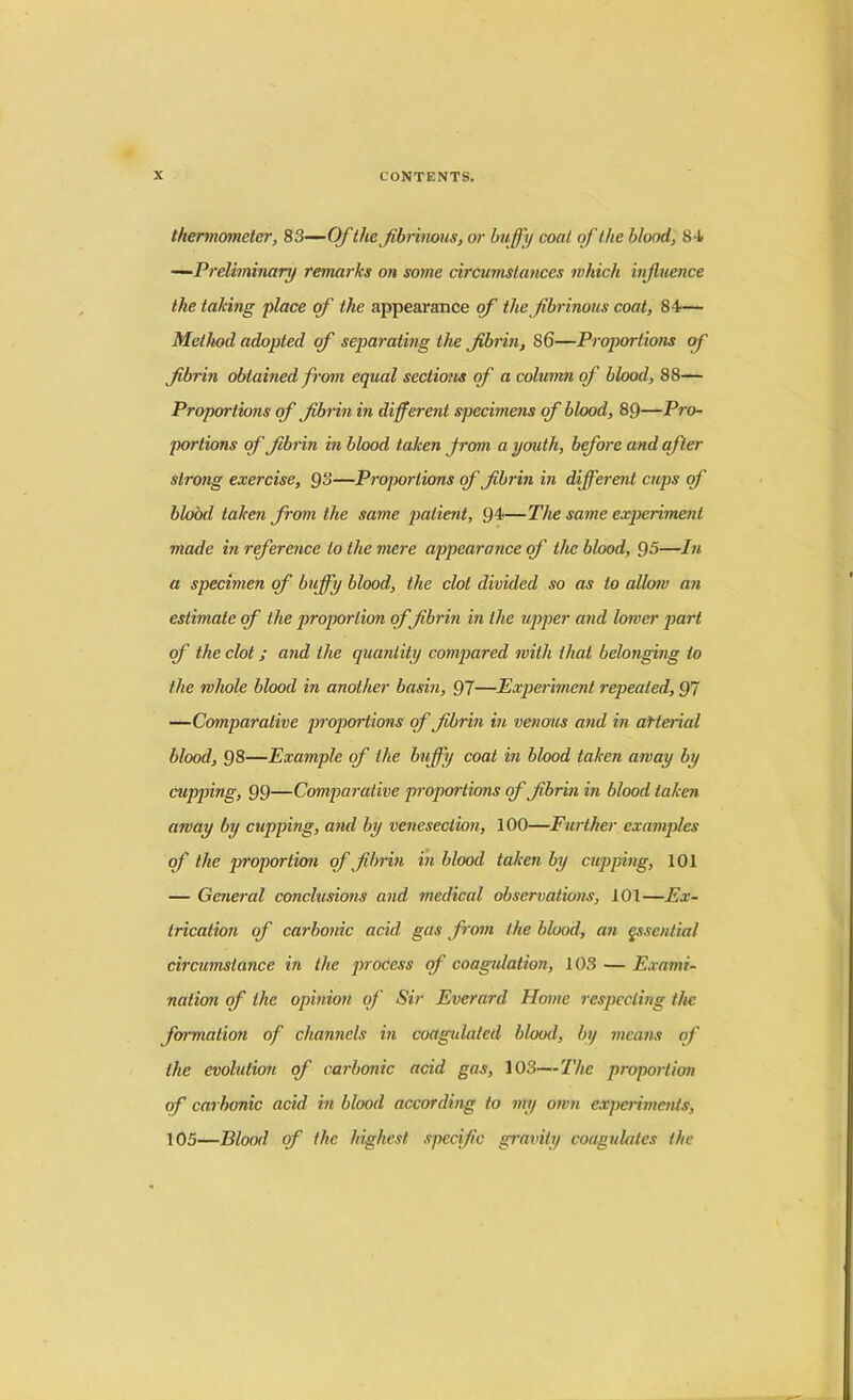 thermometer, 83—Of the fibrinous, or huffy coat of the blood, 84 —Preliminary remarks on some circumstances which influence the taking place of the appearance of the fibrinous coat, 84— Method adopted of separating the fibrin, 86—Proportions of fibrin obtained from equal sections of a column of blood, 88— Proportions of fibrin in different specimens of blood, 89—Pro- portions of fibrin in blood taken from a youth, before and after strong exercise, §8—Proportions of fibrin in different cups of blood taken from the same patient, 94—The same experiment made in reference to the mere appearance of the blood, 95—In a specimen of buffy blood, the clot divided so as to allow an estimate of the proportion of fibrin in the upper and lower part of the clot ; and the quantity compared with that belonging to the whole blood in another basin, 97—Experiment repeated, 97 —Comparative proportions of fibrin in venous and in aHerial blood, 98—Example of the buffy coat in blood taken away by cupping, 99—Comparative proportions of fibrin in blood taken away by cupping, and by venesection, 100—Further examples of the proportion of fibrin in blood taken by cupping, 101 — General conclusions and medical observations, 101—Ex- trication of carbonic acid gas from the blood, an essential circumstance in the process of coagulation, 103 — Exami- nation of the opinion of Sir Everard Home respecting the formation of channels in coagulated blood, by means of the evolution of carbonic acid gas, 103—The proportion of carbonic acid in blood according to my own experiments, 105—Blood of the highest specific gravity coagulates the