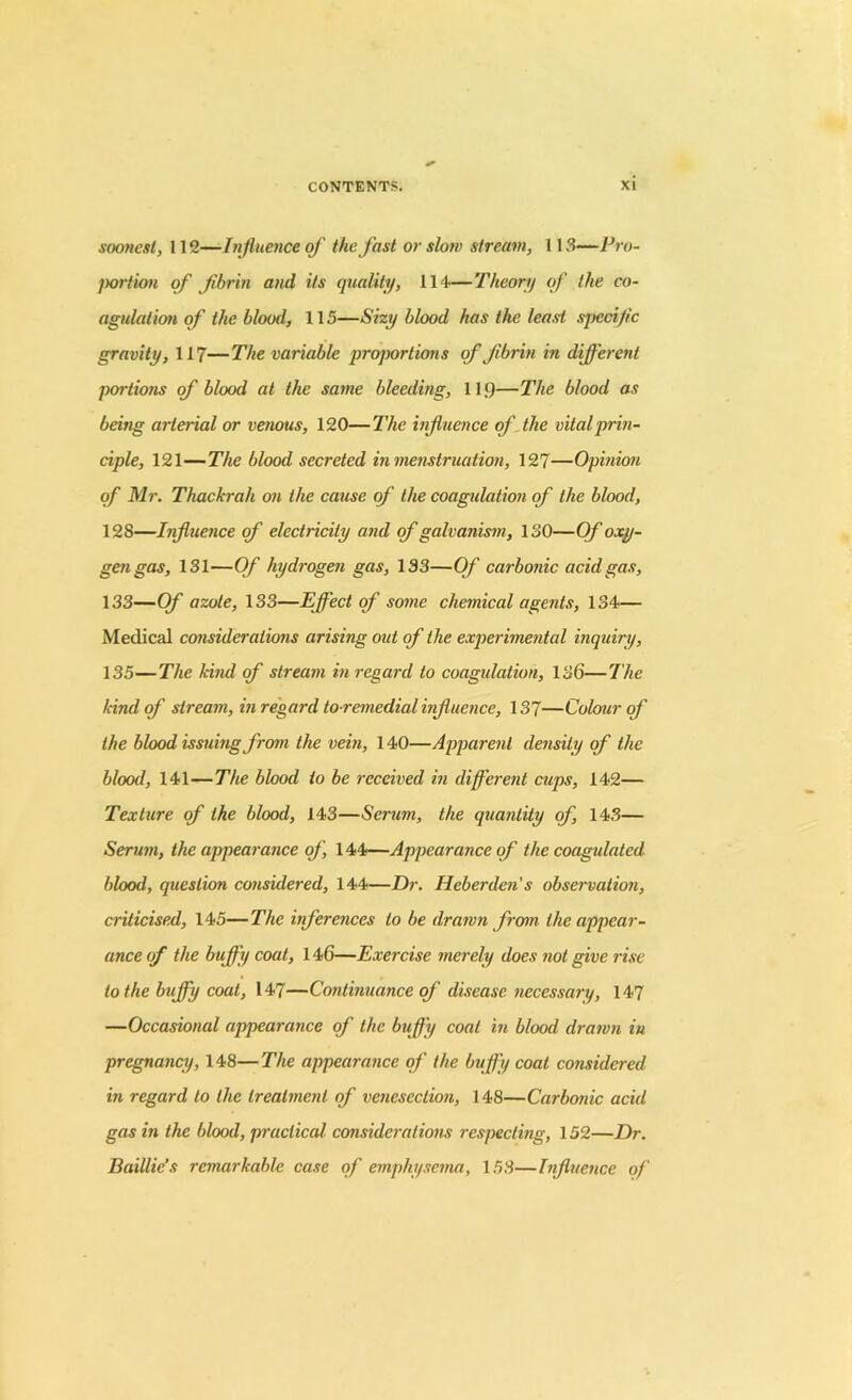 soonest, 112—Influence of the fast or slow stream, 113—Pro- portion of fibrin and its quality, 114—Theory of the co- agulation of the blood, 115—Sizy blood has the least specific gravity, 117—The variable proportions of fibrin in different portions of blood at the same bleeding, 119—The blood as being aiierial or venous, 120—The influence of the vital prin- ciple, 121—The blood secreted in menstruation, 127—Opinion of Mr. Thackrali on the cause of the coagulation of the blood, 128—Influence of electricity and of galvanism, ISO—Of oxy- gen gas, 131—Of hydrogen gas, 133—Of carbonic acid gas, 133—Of azote, 133—Effect of some chemical agents, 134— Medical considerations arising out of the experimental inquiry, 135—The hind of stream in regard to coagulation, 136—The land of stream, in regard to remedial influence, 137—Colour of the blood issuing from the vein, 140—Apparent density of the blood, 141—The blood to be received in different cups, 142— Texture of the blood, 143—Serum, the quantity of, 143— Serum, the appearance of, 144—Appearance of the coagulated blood, question considered, 144—Dr. Heberden's observation, criticised, 145—The inferences to be drawn from the appear- ance of the buffy coat, 146—Exercise merely does not give rise to the huffy coat, 147—Continuance of disease necessary, 147 —Occasional appearance of the buffy coat in blood drawn in pregnancy, 148—The appearance of the buffy coat considered in regard to the treatment of venesection, 148—Carbonic acid gas in the blood, practical considerations respecting, 152—Dr. Baillie’s remarkable case of emphysema, 153—Influence of