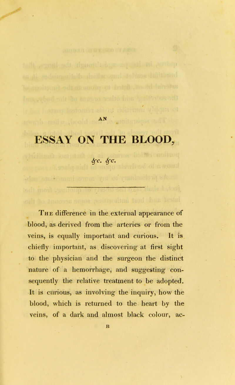 / AN ESSAY ON THE BLOOD, 6fc. &fc. The difference in the external appearance of blood, as derived from the arteries or from the veins, is equally important and curious. It is chiefly important, as discovering- at first sight to the physician and the surgeon the distinct nature of a hemorrhage, and suggesting con- sequently the relative treatment to be adopted. It is curious, as involving the inquiry, how the blood, which is returned to the heart by the veins, of a dark and almost black colour, ac- B