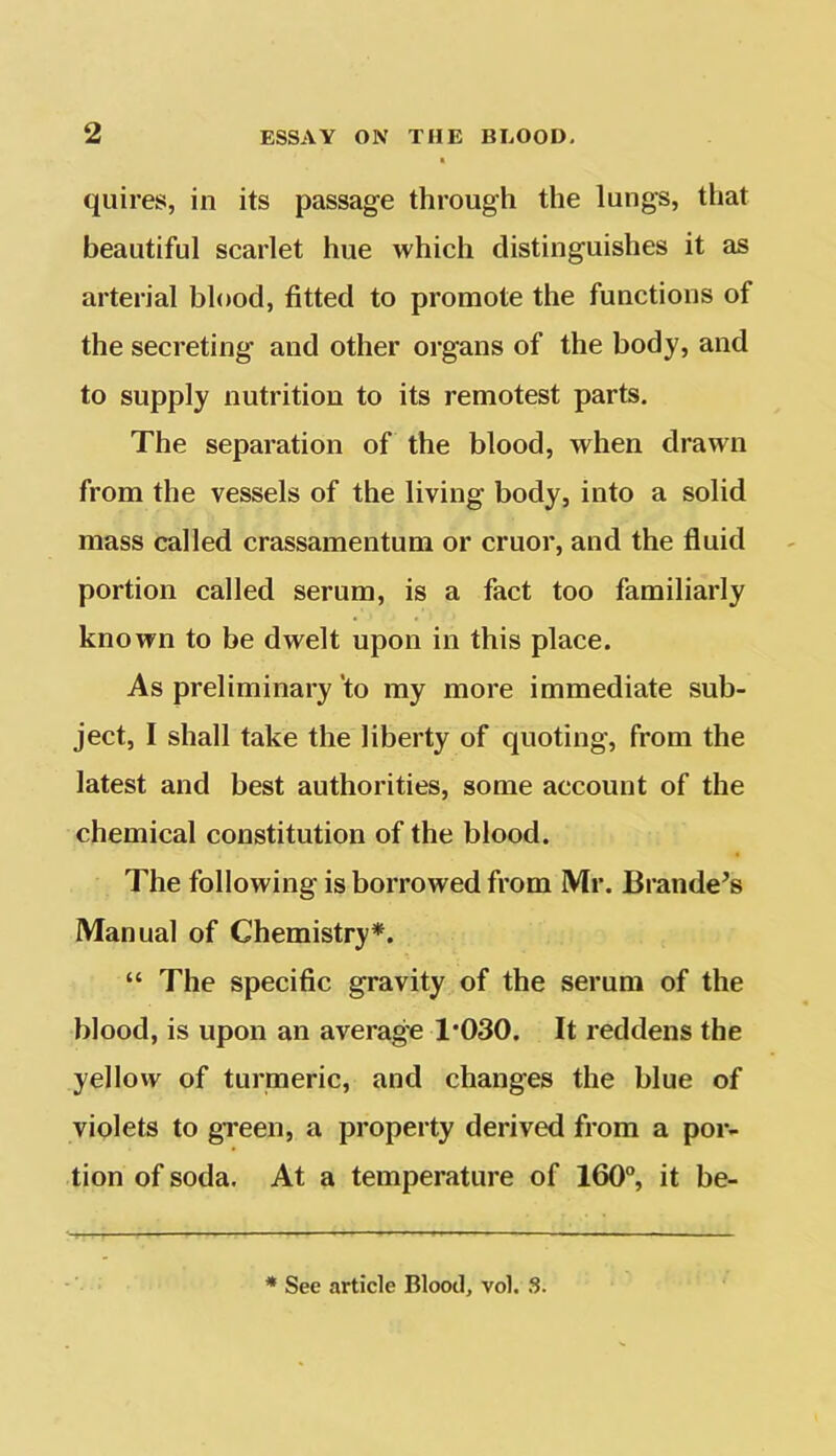 quires, in its passage through the lungs, that beautiful scarlet hue which distinguishes it as arterial blood, fitted to promote the functions of the secreting and other organs of the body, and to supply nutrition to its remotest parts. The separation of the blood, when drawn from the vessels of the living body, into a solid mass called crassamentum or cruor, and the fluid portion called serum, is a fact too familiarly known to be dwelt upon in this place. As preliminary to my more immediate sub- ject, I shall take the liberty of quoting, from the latest and best authorities, some account of the chemical constitution of the blood. The following is borrowed from Mr. Brande’s Manual of Chemistry*. “ The specific gravity of the serum of the blood, is upon an average 1*030. It reddens the yellow of turmeric, and changes the blue of violets to green, a property derived from a por- tion of soda. At a temperature of 160°, it be- * See article Blood, vol. S.