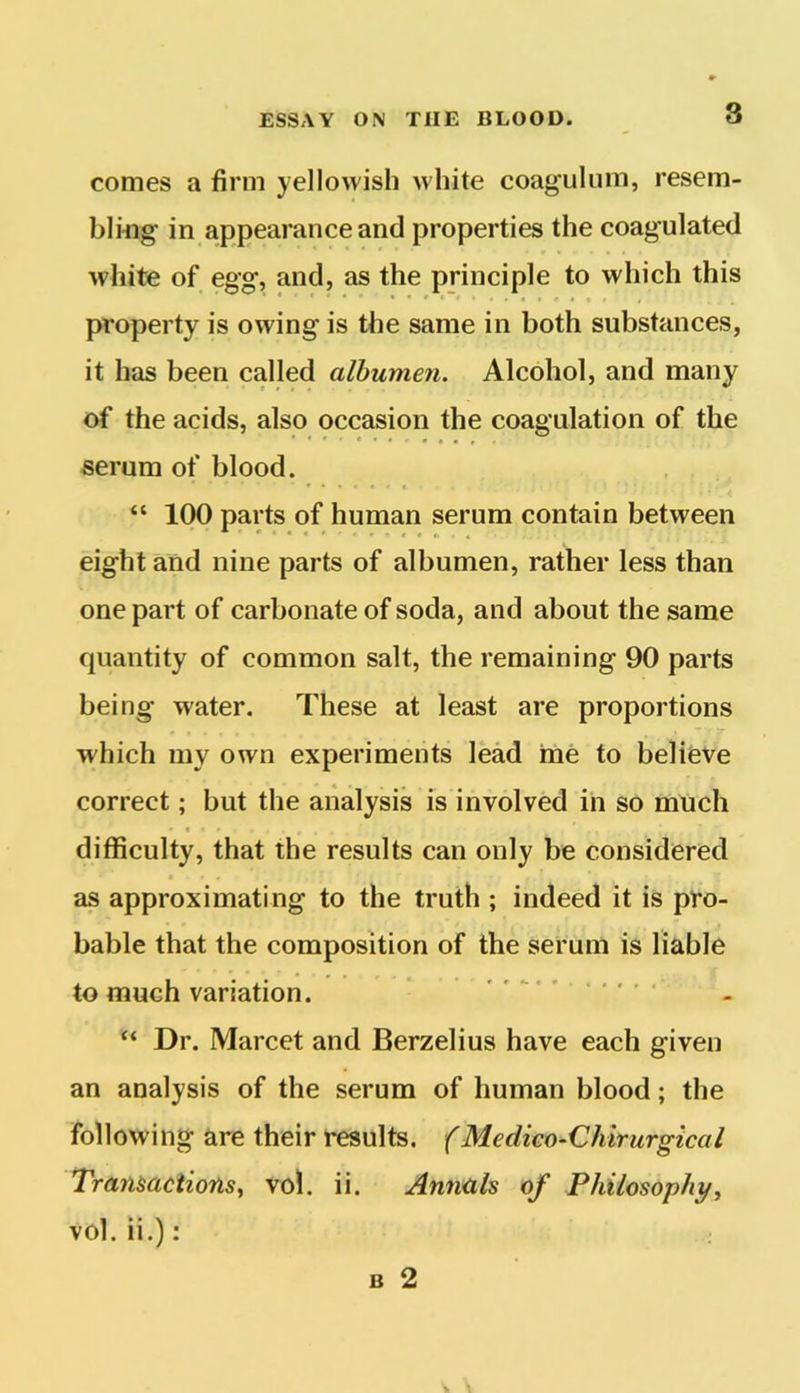 comes a firm yellowish white coagulum, resem- bling- in appearance and properties the coagulated white of egg, and, as the principle to which this property is owing is the same in both substances, it has been called albumen. Alcohol, and many of the acids, also occasion the coagulation of the serum of blood. “ 100 parts of human serum contain between eight and nine parts of albumen, rather less than one part of carbonate of soda, and about the same quantity of common salt, the remaining 90 parts being water. These at least are proportions which my own experiments lead me to believe correct; but the analysis is involved in so much difficulty, that the results can only be considered as approximating to the truth ; indeed it is pro- bable that the composition of the serum is liable to much variation. “ Dr. Marcet and Berzelius have each given an analysis of the serum of human blood; the following are their results. (Medico-Chirurgical Transactions, vol. ii. Annals of Philosophy, vol. ii.):