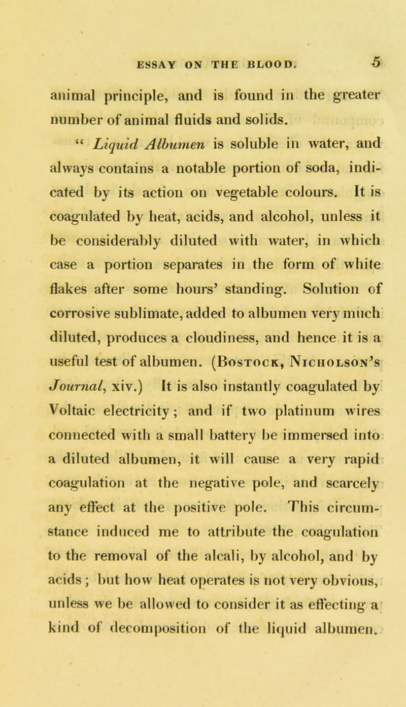animal principle, and is found in the greater number of animal fluids and solids. “ Liquid Albumen is soluble in water, and always contains a notable portion of soda, indi- cated by its action on vegetable colours. It is coagulated by heat, acids, and alcohol, unless it be considerably diluted with water, in which case a portion separates in the form of white flakes after some hours’ standing. Solution of corrosive sublimate, added to albumen very much diluted, produces a cloudiness, and hence it is a useful test of albumen. (Bostock, Nicholson’s Journal, xiv.) It is also instantly coagulated by Voltaic electricity; and if two platinum wires connected with a small battery be immersed into a diluted albumen, it will cause a very rapid coagulation at the negative pole, and scarcely any effect at the positive pole. This circum- stance induced me to attribute the coagulation to the removal of the alcali, by alcohol, and by acids ; but how heat operates is not very obvious, unless we be allowed to consider it as effecting a kind of decomposition of the liquid albumen.