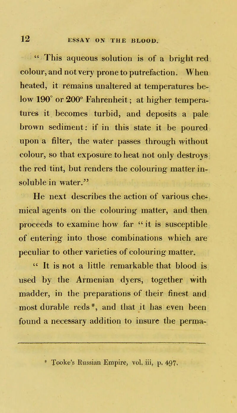 “ This aqueous solution is of a bright red colour, and not very prone to putrefaction. When heated, it remains unaltered at temperatures be- low 190° or 200° Fahrenheit; at higher tempera- tures it becomes turbid, and deposits a pale brown sediment: if in this state it be poured upon a filter, the water passes through without colour, so that exposure to heat not only destroys the red tint, but renders the colouring matter in- soluble in water.” He next describes the action of various che- mical agents on the colouring matter, and then proceeds to examine how far “ it is susceptible of entering into those combinations which are peculiar to other varieties of colouring matter. “ It is not a little remarkable that blood is used by the Armenian dyers, together with madder, in the preparations of their finest and most durable reds*, and that it has even been found a necessary addition to insure the perma- * Tooke’s Russian Empire, vol, iii, p. 497.
