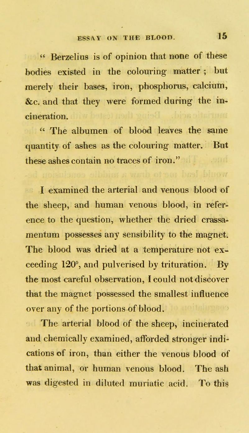 “ Berzelius is of opinion that none of these bodies existed in the colouring matter ; but merely their bases, iron, phosphorus, calcium, &c. and that they were formed during the in- cineration. “ The albumen of blood leaves the same quantity of ashes as the colouring matter. But these ashes contain no traces of iron.” I examined the arterial and venous blood of the sheep, and human venous blood, in refer- ence to the question, whether the dried crassa- mentum possesses any sensibility to the magnet. The blood was dried at a temperature not ex- ceeding 120°, and pulverised by trituration. By the most careful observation, I could not discover that the magnet possessed the smallest influence over any of the portions of blood. The arterial blood of the sheep, incinerated and chemically examined, afforded stronger indi- cations of iron, than either the venous blood of that animal, or human venous blood. The ash was digested in diluted muriatic acid. To this