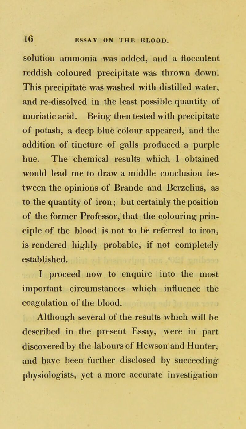 solution ammonia was added, and a flocculent reddish coloured precipitate was thrown down. This precipitate was washed with distilled water, and re-dissolved in the least possible quantity of muriatic acid. Being then tested with precipitate of potash, a deep blue colour appeared, and the addition of tincture of galls produced a purple hue. The chemical results which I obtained would lead me to draw a middle conclusion be- tween the opinions of Brande and Berzelius, as to the quantity of iron; but certainly the position of the former Professor, that the colouring prin- ciple of the blood is not to be referred to iron, is rendered highly probable, if not completely established. I proceed now to enquire into the most important circumstances which influence the coagulation of the blood. Although several of the results which will be described in the present Essay, were in part discovered by the labours of Hewson and Hunter, and have been further disclosed by succeeding physiologists, yet a more accurate investigation