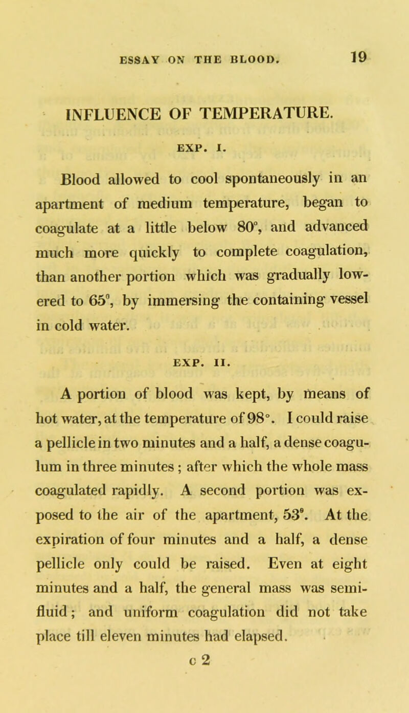 INFLUENCE OF TEMPERATURE. EXP. I. Blood allowed to cool spontaneously in an apartment of medium temperature, began to coagulate at a little below 80°, and advanced much more quickly to complete coagulation, than another portion which was gradually low- ered to 65°, by immersing the containing vessel in cold water. EXP. II. A portion of blood was kept, by means of hot water, at the temperature of 98°. I could raise a pellicle in two minutes and a half, adensecoagu- lum in three minutes; after which the whole mass coagulated rapidly. A second portion was ex- posed to the air of the apartment, 539. At the expiration of four minutes and a half, a dense pellicle only could be raised. Even at eight minutes and a half, the general mass was semi- fluid ; and uniform coagulation did not take place till eleven minutes had elapsed. c 2