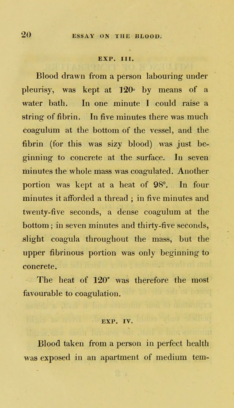 EXP. III. Blood drawn from a person labouring under pleurisy, was kept at 120° by means of a water bath. In one minute I could raise a string of fibrin. In five minutes there was much coagulum at the bottom of the vessel, and the fibrin (for this was sizy blood) was just be- ginning to concrete at the surface. In seven minutes the whole mass was coagulated. Another portion was kept at a heat of 98°. In four minutes it afforded a thread ; in five minutes and twenty-five seconds, a dense coagulum at the bottom; in seven minutes and thirty-five seconds, slight coagula throughout the mass, but the upper fibrinous portion was only beginning to concrete. The heat of 120° was therefore the most favourable to coagulation. EXP. IV. Blood taken from a person in perfect health was exposed in an apartment of medium tern-
