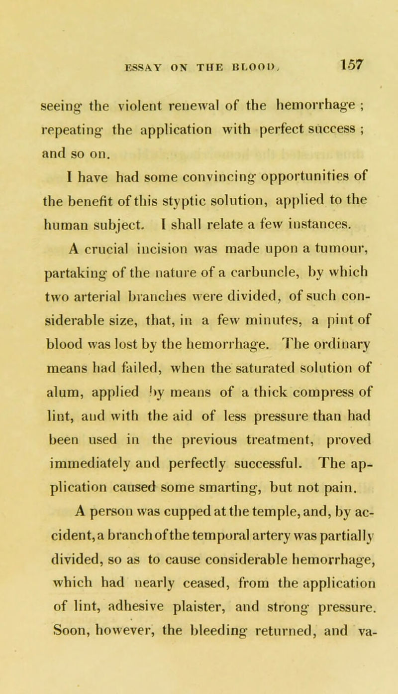 seeing the violent renewal of the hemorrhage ; repeating the application with perfect success ; and so on. I have had some convincing opportunities of the benefit of this styptic solution, applied to the human subject. I shall relate a few instances. A crucial incision was made upon a tumour, partaking of the nature of a carbuncle, by which two arterial branches were divided, of such con- siderable size, that, in a few minutes, a pint of blood was lost by the hemorrhage. The ordinary means had failed, when the saturated solution of alum, applied by means of a thick compress of lint, and with the aid of less pressure than had been used in the previous treatment, proved immediately and perfectly successful. The ap- plication caused some smarting, but not pain. A person was cupped at the temple, and, by ac- cident^ branchofthe temporal artery was partially divided, so as to cause considerable hemorrhage, which had nearly ceased, from the application of lint, adhesive plaister, and strong' pressure. Soon, however, the bleeding returned, and va-