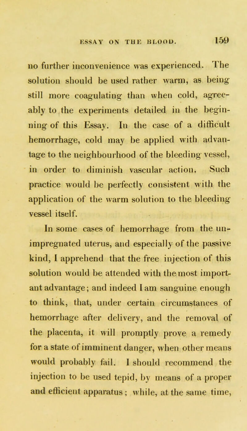 no further inconvenience was experienced. The solution should be used rather warm, as being- still more coagulating than when cold, agree- ably to the experiments detailed in the begin- ning of this Essay. In the case of a difficult hemorrhage, cold may be applied with advan- tage to the neighbourhood of the bleeding vessel, in order to diminish vascular action. Such practice would be perfectly consistent with the application of the warm solution to the bleeding- vessel itself. In some cases of hemorrhage from the un- impregnated uterus, and especially of the passive kind, I apprehend that the free injection of this solution would be attended with the most import- ant advantage; and indeed lam sanguine enough to think, that, under certain circumstances of hemorrhage after delivery, and the removal of the placenta, it will promptly prove a remedy for a state of imminent danger, when other means would probably fail. I should recommend the injection to be used tepid, by means of a proper and efficient apparatus ; while, at the same time,