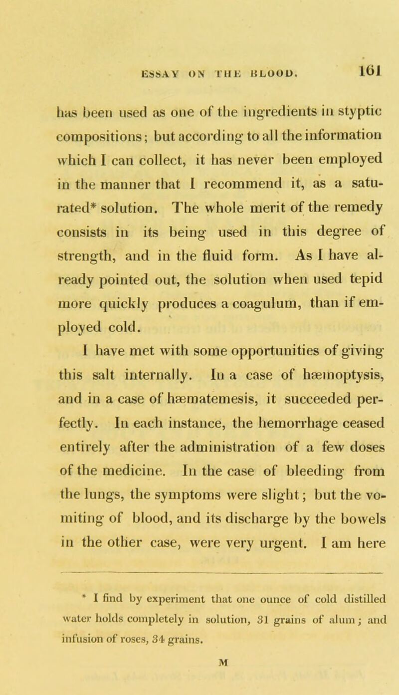 CSSAY ON T H K liLOOU. 101 has been used as one of the ingredients in styptic compositions; but according to all the information which I can collect, it has never been employed in the maimer that I recommend it, as a satu- rated* solution. The whole merit of the remedy consists in its being used in this degree of strength, and in the fluid form. As I have al- ready pointed out, the solution when used tepid more quickly produces a coagulum, than if em- ployed cold. I have met with some opportunities of giving this salt internally. In a case of haemoptysis, and in a case of haematemesis, it succeeded per- fectly. In each instance, the hemorrhage ceased entirely after the administration of a few doses of the medicine. In the case of bleeding from the lungs, the symptoms were slight; but the vo- miting of blood, and its discharge by the bowels in the other case, were very urgent. I am here * I find by experiment that one ounce of cold distilled water holds completely in solution, 31 grains of alum; and infusion of roses, 34 grains. M