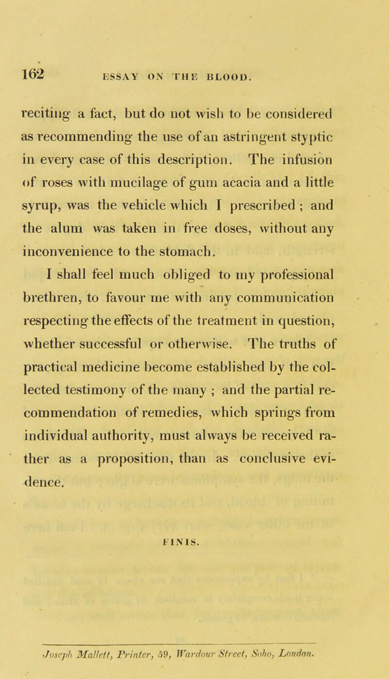 reciting- a fact, but do not wish to be considered as recommending the use of an astringent styptic in every case of this description. The infusion of roses with mucilage of gum acacia and a little syrup, was the vehicle which I prescribed ; and the alum was taken in free doses, without any inconvenience to the stomach. 1 shall feel much obliged to my professional brethren, to favour me with any communication respecting the effects of the treatment in question, whether successful or otherwise. The truths of practical medicine become established by the col- lected testimony of the many ; and the partial re- commendation of remedies, which springs from individual authority, must always be received ra- ther as a proposition, than as conclusive evi- dence. 1 INIS. Joseph Mallctt, Printer, .59, Wardour Street, Soho, London