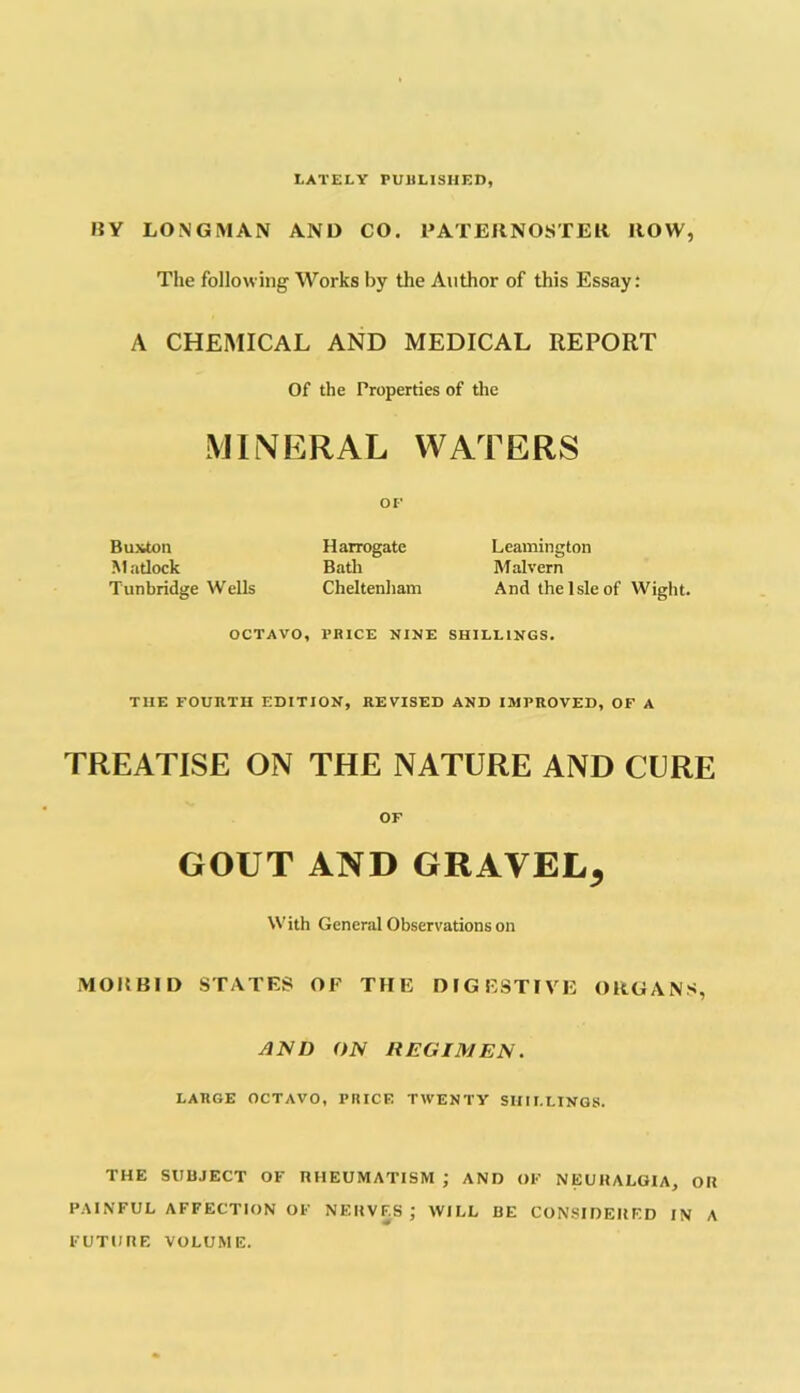 LATELY PUBLISHED, !!V LONGMAN AND CO. PATERNOSTER ROW, The following Works by the Author of this Essay: A CHEMICAL AND MEDICAL REPORT Of the Properties of the MINERAL WATERS OF Buxton Harrogate Leamington Matlock Bath Malvern Tunbridge Wells Cheltenham And the Isle of Wight. OCTAVO, PRICE NINE SHILLINGS. TIIE FOURTH EDITION, REVISED AND IMPROVED, OF A TREATISE ON THE NATURE AND CURE OF GOUT AND GRAVEL^ With General Observations on MORBID STATES OF THE DIGESTIVE ORGANS, AND ON REGIMEN. LARGE OCTAVO, PRICE TWENTY SHILLINGS. THE SUBJECT OF RHEUMATISM ; AND OF NEURALGIA, OR PAINFUL AFFECTION OF NERVES J WILL BE CONSIDERED IN A FUTURE VOLUME.