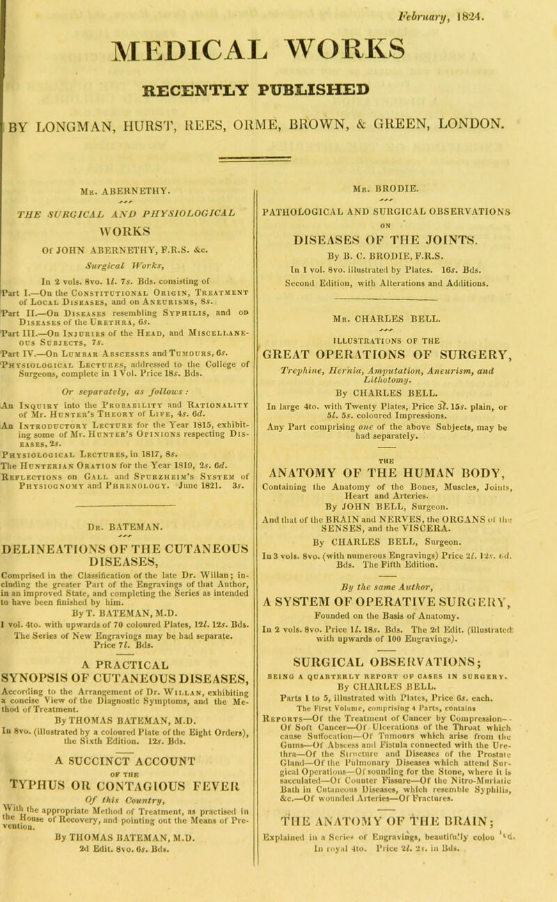 February, 1824. MEDICAL WORKS RECENTLY PUBLISHED BY LONGMAN, HURST, REES, ORME, BROWN, & GREEN, LONDON. Mb. ABERNETHY. THE SURGICAL AND PHYSIOLOGICAL WORKS Of JOHN ABERNETHY, F.R.S. &c. Surgical Works, In 2 vols. 8vo. 11. 7s. Bds. consisting of Part I.—On the Constitutional Origin, Treatment of Local Diseases, and on Aneurisms, 8a. Part II.—On Diseases resembling Syphilis, and on Diseases of the Urethra, Ca. Part III.—On Injuries of the Head, and Miscellane- ous Subjects, 7a. Part IV.—On Lumbar Abscesses and Tumours, 6a. Physiological Lectures, addressed to the College of Surgeons, complete in 1 Vol. Price 18a. Bds. Or separately, as folloics : An Inquiry into the Probability and Rationality of Mr. Hunter’s Theory of Life, 4a. 6d. An Introductory Lecture for the Year 1815, exhibit- ing some of Mr. Hunter’s Opinions respecting Dis- eases, 2a. Physiological Lectures, in 1817, 8a. The Hunterian Oration for the Year 1819, 2a. 6(1. Reflections on Gall and Spurzheim’s System of Physiognomy and Phrenology. June 1821. 3a. Dr. BATEMAN. DELINEATIONS OF THE CUTANEOUS DISEASES, Comprised in the Classification of the late Dr. Willan; in- cluding the greater Part of the Engravings of that Author, in an improved State, and completing the Scries as intended to have been finished by him. By T. BATEMAN, M.D. 1 vol. 4to. with upwards of 70 coloured Plates, 121. 12a. Bds. The Series of New Engravings may be had separate. Price 71. Bds. A PRACTICAL SYNOPSIS OF CUTANEOUS DISEASES, According to the Arrangement of Dr. Willan, exhibiting a concise View of the Diagnostic Symptoms, and the Me- thod of Treatment. By THOMAS BATEMAN, M.D. In 8vo. (illustrated by a coloured Plate of the Eight Orders), the Sixth Edition. 12a. Bds. A SUCCINCT-ACCOUNT OF THE typhus or contagious fever Of this Country, *'*' *hc appropriate Method of Treatment, as practised in the House of Recovery, and pointing out the Means of Pre- vention. By THOMAS BATEMAN, M.D. 2d Edit. 8vo. 6a. Bds. Mr. BRODIE. PATHOLOGICAL AND SURGICAL OBSERVATIONS ON DISEASES OF THE JOINTS. By B. C. BRODIE, F.R.S. In 1 vol. 8vo. illustrated by Plates. 16a. Bds. Second Edition, with Alterations and Additions. Mr. CHARLES BELL. ILLUSTRATIONS OF THE GREAT OPERATIONS OF SURGERY, Trephine, Hernia, Amputation, Aneurism, and Lithotomy. By CHARLES BELL. In large 4to. with Twenty Plates, Price 37. 15a. plain, or 51. 5a. coloured Impressions. Any Part comprising one of the above Subjects, may be had separately. THE ANATOMY OF THE HUMAN BODY, Containing the Anatomy of the Bones, Muscles, Joints, Heart and Arteries. By JOHN BELL, Surgeon. And that of the BRAIN and NERVES, the ORGANS ot Ilia SENSES, and the VISCERA. By CHARLES BELL, Surgeon. In 3 vols. 8vo. (with numerous Engravings) Price 2/. 12a. lid. Bds. The Fifth Edition. liy the same Author, A SYSTEM OF OPERATIVE SURGERY, Founded on the Basis of Anatomy. In 2 vols. 8vo. Price II. 18a. Bds. The 2d Edit, (illustrated with upwards of 100 Engravings). SURGICAL OBSERVATIONS; being a quarterly report op cases in surgery. By CHARLES BELL. Parts 1 to 5, illustrated with Plates, Price 6a. each. The First Volume, comprising 4 Parts, contains Reports—Of the Treatment of Cancer by Compression- • Of Soft Cancer—Of Ulcerations of the Throat which cause Suffocation—Of Tumours which arise from the Gums—Of Abscess and Fhtula connected with the Ure- thra—Of the Structure and Diseases of the Prostale Gland—Of the Pulmonary Diseases which attend Sur- gical Operations—Of sounding for the Stone, where it is sacculated—Of Counter Fissure—Of the Nitro-Muriatic Bath iu Cutaneous Diseases, which resemble Syphilis, &c.—Of wounded Arteries—Of Fractures. THE ANATOMY OF THE BRAIN; Explained in a Scrip* of Engravings, beautifn’ly colon ''•d. In royal 4to. Price 21. 2s. in Bds.